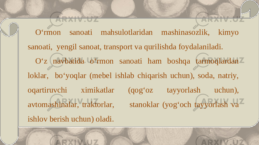 O‘rmon sanoati mahsulotlaridan mashinasozlik, kimyo sanoati, yengil sanoat, transport va qurilishda foydalaniladi. O‘z navbatida o‘rmon sanoati ham boshqa tarmoqlardan loklar, bo‘yoqlar (mebel ishlab chiqarish uchun), soda, natriy, oqartiruvchi ximikatlar (qog‘oz tayyorlash uchun), avtomashinalar, traktorlar, stanoklar (yog‘och tayyorlash va ishlov berish uchun) oladi. 