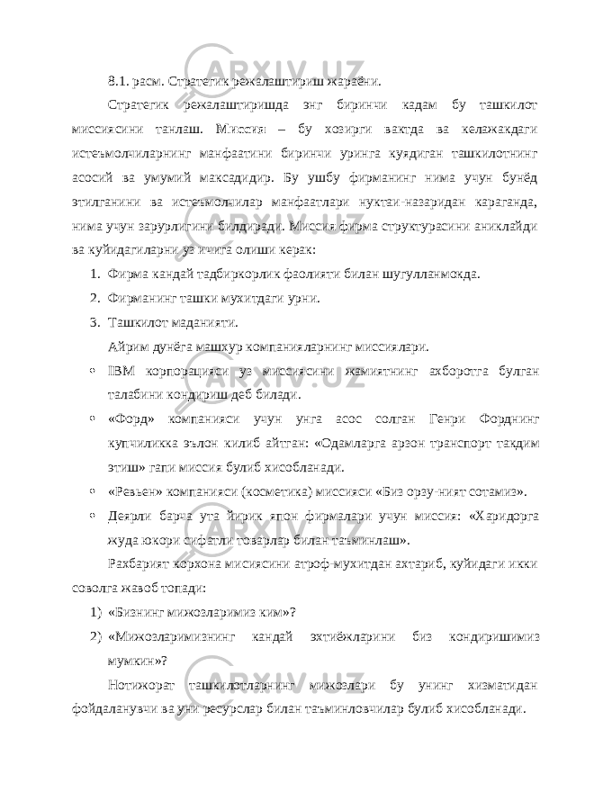 8.1. расм. Стратегик режалаштириш жараёни. Стратегик режалаштиришда энг биринчи кадам бу ташкилот миссиясини танлаш. Миссия – бу хозирги вактда ва келажакдаги истеъмолчиларнинг манфаатини биринчи уринга куядиган ташкилотнинг асосий ва умумий максадидир. Бу ушбу фирманинг нима учун бунёд этилганини ва истеъмолчилар манфаатлари нуктаи-назаридан караганда, нима учун зарурлигини билдиради. Миссия фирма структурасини аниклайди ва куйидагиларни уз ичига олиши керак: 1. Фирма кандай тадбиркорлик фаолияти билан шугулланмокда. 2. Фирманинг ташки мухитдаги урни. 3. Ташкилот маданияти. Айрим дунёга машхур компанияларнинг миссиялари.  IBM корпорацияси уз миссиясини жамиятнинг ахборотга булган талабини кондириш деб билади.  «Форд» компанияси учун унга асос солган Генри Форднинг купчиликка эълон килиб айтган: «Одамларга арзон транспорт такдим этиш» гапи миссия булиб хисобланади.  «Ревьен» компанияси (косметика) миссияси «Биз орзу-ният сотамиз».  Деярли барча ута йирик япон фирмалари учун миссия: «Харидорга жуда юкори сифатли товарлар билан таъминлаш». Рахбарият корхона мисиясини атроф-мухитдан ахтариб, куйидаги икки соволга жавоб топади: 1) «Бизнинг мижозларимиз ким»? 2) «Мижозларимизнинг кандай эхтиёжларини биз кондиришимиз мумкин»? Нотижорат ташкилотларнинг мижозлари бу унинг хизматидан фойдаланувчи ва уни ресурслар билан таъминловчилар булиб хисобланади. 