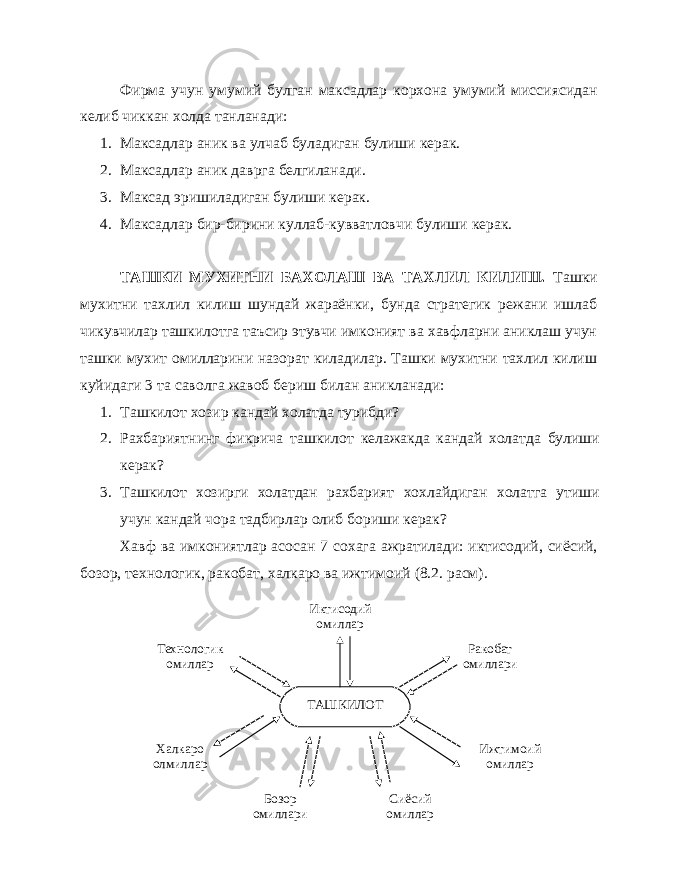 Фирма учун умумий булган максадлар корхона умумий миссиясидан келиб чиккан холда танланади: 1. Максадлар аник ва улчаб буладиган булиши керак. 2. Максадлар аник даврга белгиланади. 3. Максад эришиладиган булиши керак. 4. Максадлар бир-бирини куллаб-кувватловчи булиши керак. ТАШКИ МУХИТНИ БАХОЛАШ ВА ТАХЛИЛ КИЛИШ. Ташки мухитни тахлил килиш шундай жараёнки, бунда стратегик режани ишлаб чикувчилар ташкилотга таъсир этувчи имконият ва хавфларни аниклаш учун ташки мухит омилларини назорат киладилар. Ташки мухитни тахлил килиш куйидаги 3 та саволга жавоб бериш билан аникланади: 1. Ташкилот хозир кандай холатда турибди? 2. Рахбариятнинг фикрича ташкилот келажакда кандай холатда булиши керак? 3. Ташкилот хозирги холатдан рахбарият хохлайдиган холатга утиши учун кандай чора тадбирлар олиб бориши керак? Хавф ва имкониятлар асосан 7 сохага ажратилади: иктисодий, сиёсий, бозор, технологик, ракобат, халкаро ва ижтимоий (8.2. расм). ТАШКИЛОТ Иктисодий омиллар Ракобат омиллари Ижтимоий омиллар Сиёсий омилларБозор омиллариТехнологик омиллар Халкаро олмиллар 