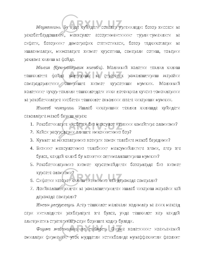 Маркетинг. Бу ерда куйидаги сохалар урганилади: бозор хиссаси ва ракобатбардошлиги, маххсулот ассортиментининг турли-туманлиги ва сифати, бозорнинг демографик статистикаси, бозор тадкикотлари ва ишланмалари, мижозларга хизмат курсатиш, самарали сотиш, товарни реклама килиш ва фойда. Молия (бухгалтерлик хисоби) . Молиявий холатни тахлил килиш ташкилотга фойда келтириши ва стратегик режалаштириш жараёни самарадорлигини оширишга хизмат курсатиши мумкин. Молиявий холатнинг чукур тахлили ташкилотдаги ички потенциал кучсиз томонларини ва ракобатчиларга нисбатан ташкилот ахволини юзага чикариши мумкин. Ишлаб чикариш. Ишлаб чикаришни тахлил килишда куйидаги саволларга жавоб бериш керак: 1. Ракобатчиларга нисбатан биз махсулот нархини камайтира оламизми? 2. Кайси ресурсларни олишга имкониятимиз бор? 3. Кувват ва жихозларимиз хозирги замон талабига жавоб берадими? 4. Бизнинг махсулотимиз талабнинг мавсумийлигига эгами, агар эга булса, кандай килиб бу вазиятни оптималлаштириш мумкин? 5. Ракобатчиларимиз хизмат курсатмайдиган бозорларда биз хизмат курсата оламизми? 6. Сифатни назорат килиш тизимимиз кай даражада самарали? 7. Лоийхалаштирилган ва режалаштирилган ишлаб чикариш жараёни кай даражада самарали? Инсон ресурслари. Агар ташкилот малакали ходимлар ва аник максад сари интиладиган рахбарларга эга булса, унда ташкилот хар кандай альтернатив стратегиялар сари боришга кодир булади. Фирма маданияти ва сиймоси. Фирма холатининг ноанъанавий омиллари фирманинг узок муддатли истикболида муваффакиятли фаолият 