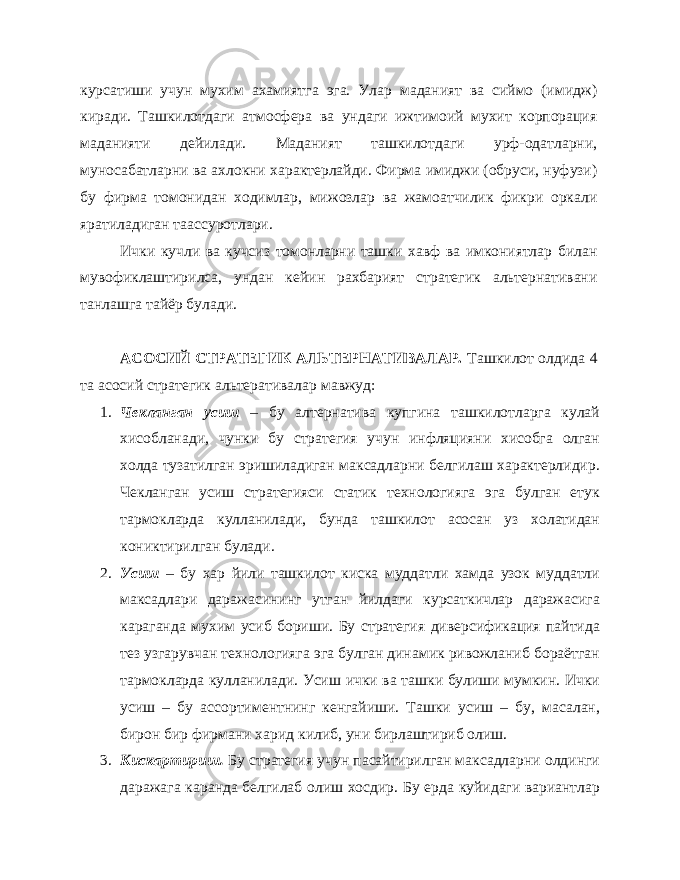 курсатиши учун мухим ахамиятга эга. Улар маданият ва сиймо (имидж) киради. Ташкилотдаги атмосфера ва ундаги ижтимоий мухит корпорация маданияти дейилади. Маданият ташкилотдаги урф-одатларни, муносабатларни ва ахлокни характерлайди. Фирма имиджи (обруси, нуфузи) бу фирма томонидан ходимлар, мижозлар ва жамоатчилик фикри оркали яратиладиган таассуротлари. Ички кучли ва кучсиз томонларни ташки хавф ва имкониятлар билан мувофиклаштирилса, ундан кейин рахбарият стратегик альтернативани танлашга тайёр булади. АСОСИЙ СТРАТЕГИК АЛЬТЕРНАТИВАЛАР. Ташкилот олдида 4 та асосий стратегик альтеративалар мавжуд: 1. Чекланган усиш – бу алтернатива купгина ташкилотларга кулай хисобланади, чунки бу стратегия учун инфляцияни хисобга олган холда тузатилган эришиладиган максадларни белгилаш характерлидир. Чекланган усиш стратегияси статик технологияга эга булган етук тармокларда кулланилади, бунда ташкилот асосан уз холатидан кониктирилган булади. 2. Усиш – бу хар йили ташкилот киска муддатли хамда узок муддатли максадлари даражасининг утган йилдаги курсаткичлар даражасига караганда мухим усиб бориши. Бу стратегия диверсификация пайтида тез узгарувчан технологияга эга булган динамик ривожланиб бораётган тармокларда кулланилади. Усиш ички ва ташки булиши мумкин. Ички усиш – бу ассортиментнинг кенгайиши. Ташки усиш – бу, масалан, бирон бир фирмани харид килиб, уни бирлаштириб олиш. 3. Кискартириш. Бу стратегия учун пасайтирилган максадларни олдинги даражага каранда белгилаб олиш хосдир. Бу ерда куйидаги вариантлар 