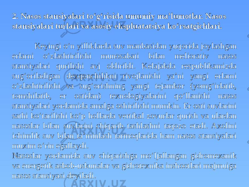 2. Nasos stansiyalari to‘g‘risida umumiy ma’lumotlar. Nasos stansiyalari turlari va asosiy ekspluatatsiya ko‘rsatgichlari. Keyingi o‘n yilliklarda suv manbasidan yuqorida joylashgan erlarni o‘zlashtirilishi munosabati bilan meliorativ nasos stansiyalari qurilishi avj oldirildi. Kelajakda respublikamizda sug‘oriladigan dexqonchilikni rivojlanishi ya’ni yangi erlarni o‘zlashtirilishi va sug‘orishning yangi tejamkor (yomg‘irlatib, tomshilatib, er ostidan) texnologiyalarini qo‘llanishi nasos stansiyalari yordamida amalga oshirilishi mumkin. Er osti suvlarini sathi ko‘tarilishi ko‘p hollarda vertikal zovurlar qurish va ulardan nasoslar bilan suvlarini chiqarib tashlashni taqozo etadi. Axolini ichimlik suv bilan ta’minlash tarmoqlarida ham nasos stansiyalari muxim o‘rin egallaydi. Nasoslar yordamida suv chiqarishga mo‘ljallangan gidromexanik va energetik asbob-uskunalar va gidrotexnika inshootlari majmuiga nasos stansiyasi deyiladi. 