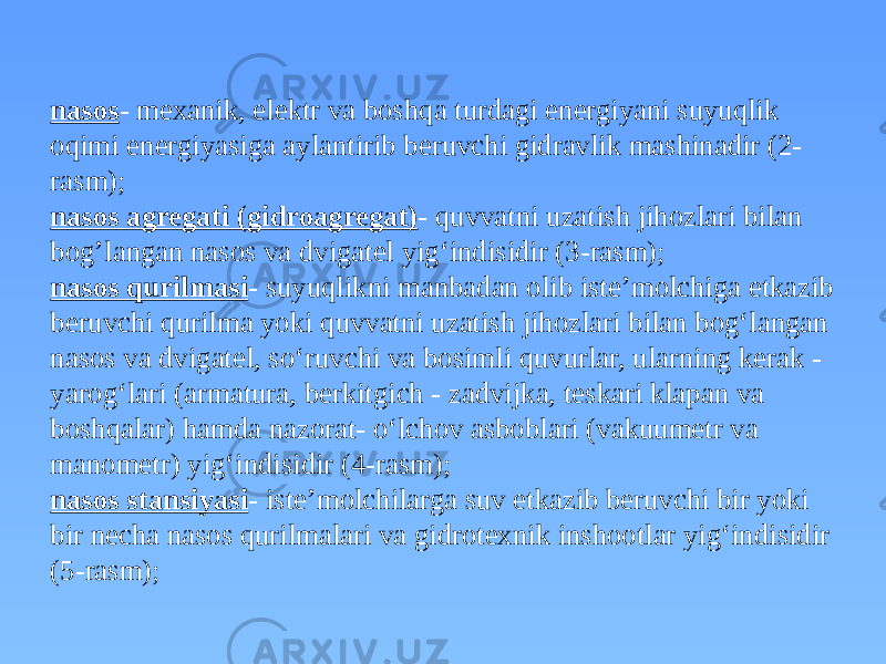 nasos - mexanik, elektr va boshqa turdagi energiyani suyuqlik oqimi energiyasiga aylantirib beruvchi gidravlik mashinadir (2- rasm); nasos agregati (gidroagregat) - quvvatni uzatish jihozlari bilan bog’langan nasos va dvigatel yig‘indisidir (3-rasm); nasos qurilmasi - suyuqlikni manbadan olib iste’molchiga etkazib beruvchi qurilma yoki quvvatni uzatish jihozlari bilan bog‘langan nasos va dvigatel, so‘ruvchi va bosimli quvurlar, ularning kerak - yarog‘lari (armatura, berkitgich - zadvijka, teskari klapan va boshqalar) hamda nazorat- o‘lchov asboblari (vakuumetr va manometr) yig‘indisidir (4-rasm); nasos stansiyasi - iste’molchilarga suv etkazib beruvchi bir yoki bir necha nasos qurilmalari va gidrotexnik inshootlar yig‘indisidir (5-rasm); 