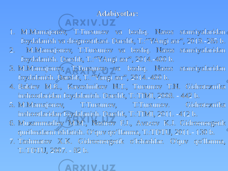 Adabiyotlar: 1. M.Mamajonov, T.Tursunov va boshq. Nasos stansiyalaridan foydalanish va diognostikasi. Darslik, T.:“YAngi asr”, 2019.-285 b. 2. M.Mamajonov, T.Tursunov va boshq. Nasos stansiyalaridan foydalanish. Darslik, T.:“YAngi asr”, 2014.-400 b. 3. M.Mamajonov, T.Tursunov va boshq. Nasos stansiyalaridan foydalanish. Darslik, T.:“Yangi asr”, 2014.-400 b. 4. B akiev M.R., K aveshnikov N.T., T ursunov T.N. G idrotexnika inshootlaridan foydalanish. D arslik , T.:TIMI, 2008. - 442 b. 5. M.Mamajonov, T.Tursunov , T.T ursunov . G idrotexnika inshootlaridan foydalanish. D arslik , T.:TIMI, 2011. -412 b. 6. M uxammadiev M.M., N osirov F.J., A vazov K.J. G idroenergetik qurilmalarni ishlatish. O‘quv qo‘llanma, T.:TDTU, 2011.- 130 b. 7. T ashmatov X.K. G idroenergetik o&#39;lchashlar. O&#39; quv qo&#39;llanma, T.:TDTU, 2007. - 82 b. 