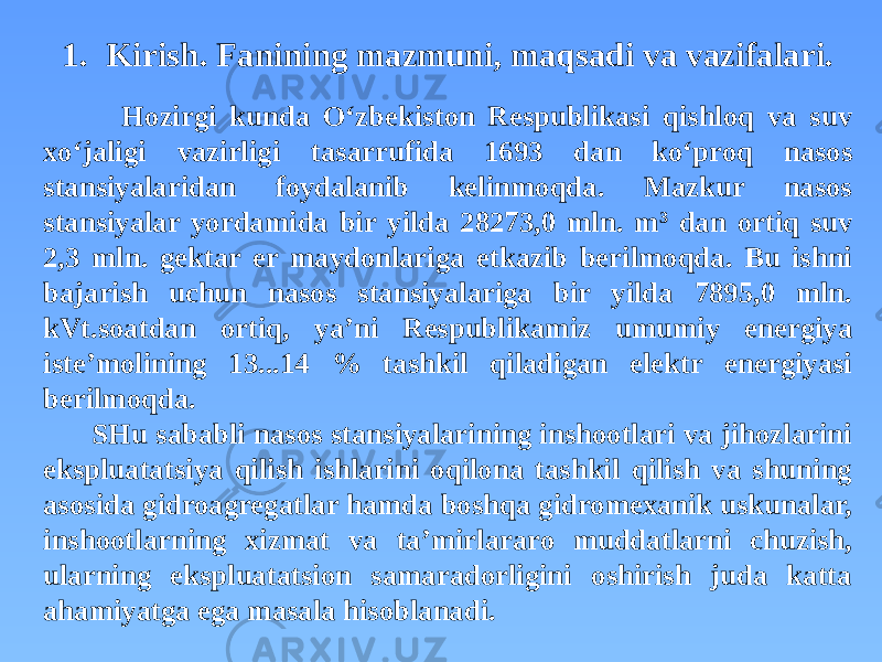 1. Kirish. Fanining mazmuni, maqsadi va vazifalari. Hozirgi kunda O‘zbekiston Respublikasi qishloq va suv xo‘jaligi vazirligi tasarrufida 1693 dan ko‘proq nasos stansiyalaridan foydalanib kelinmoqda. Mazkur nasos stansiyalar yordamida bir yilda 28273,0 mln. m 3 dan ortiq suv 2,3 mln. gektar er maydonlariga etkazib berilmoqda. Bu ishni bajarish uchun nasos stansiyalariga bir yilda 7895,0 mln. kVt.soatdan ortiq, ya’ni Respublikamiz umumiy energiya iste’molining 13...14 % tashkil qiladigan elektr energiyasi berilmoqda. SHu sababli nasos stansiyalarining inshootlari va jihozlarini ekspluatatsiya qilish ishlarini oqilona tashkil qilish va shuning asosida gidroagregatlar hamda boshqa gidromexanik uskunalar, inshootlarning xizmat va ta’mirlararo muddatlarni chuzish, ularning ekspluatatsion samaradorligini oshirish juda katta ahamiyatga ega masala hisoblanadi. 