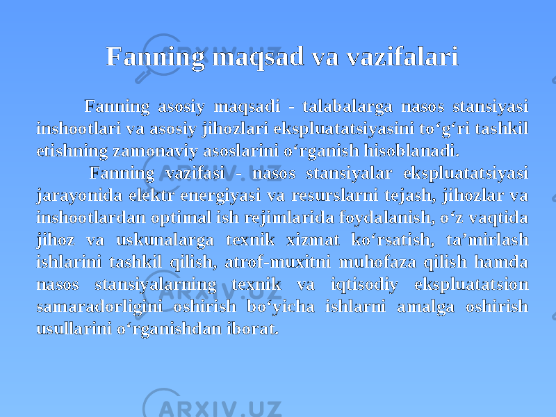 Fanning maqsad va vazifalari Fanning asosiy maqsadi - talabalarga nasos stansiyasi inshootlari va asosiy jihozlari ekspluatatsiyasini to‘g‘ri tashkil etishning zamonaviy asoslarini o‘rganish hisoblanadi. Fanning vazifasi - nasos stansiyalar ekspluatatsiyasi jarayonida elektr energiyasi va resurslarni tejash, jihozlar va inshootlardan optimal ish rejimlarida foydalanish, o‘z vaqtida jihoz va uskunalarga texnik xizmat ko‘rsatish, ta’mirlash ishlarini tashkil qilish, atrof-muxitni muhofaza qilish hamda nasos stansiyalarning texnik va iqtisodiy ekspluatatsion samaradorligini oshirish bo‘yicha ishlarni amalga oshirish usullarini o‘rganishdan iborat. 