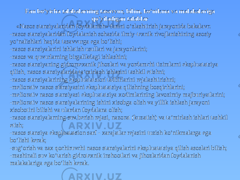 Fan bo‘yicha talabalarning tasavvur, bilim, ko‘nikma va malakalariga qo‘yiladigan talablar «Nasos stansiyalaridan foydalanish» fanini o‘zlashtirish jarayonida bakalavr: -nasos stansiyalaridan foydalanish sohasida ilmiy-texnik rivojlanishining asosiy yo‘nalishlari haqida tasavvurga ega bo‘lishi; -nasos stansiyalarini ishlatish usullari va jarayonlarini; -nasos va quvurlarning birgalikdagi ishlashini; -nasos stansiyaning gidromexanik jihozlari va yordamchi tizimlarni ekspluatatsiya qilish, nasos stansiyalarida ta’mirlash ishlarini tashkil etishni; -nasos stansiyalarining ekspluatatsion tadbirlarini rejalashtirishni; -meliorativ nasos stansiyasini ekspluatatsiya qilishning bosqichlarini; -meliorativ nasos stansiyasi ekspluatatsiya xodimlarining lavozimiy majburiyatlarini; -meliorativ nasos stansiyalarining ishini xisobga olish va yillik ishlash jarayoni xisobotini bilishi va ulardan foydalana olish; -nasos stansiyalarning suv berish rejasi, nazorat (kuzatish) va ta’mirlash ishlari tashkil etish; -nasos stansiya ekspluatatsion sarf - xarajatlar rejasini tuzish ko‘nikmalarga ega bo‘lishi kerak; -sug‘orish va zax qochiruvchi nasos stansiyalarini ekspluatatsiya qilish asoslari bilish; -mashinali suv ko‘tarish gidrotexnik inshootlari va jihozlaridan foydalanish malakalariga ega bo‘lish kerak. 