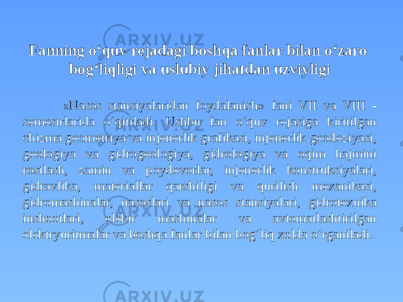 Fanning o‘quv rejadagi boshqa fanlar bilan o‘zaro bog‘liqligi va uslubiy jihatdan uzviyligi «Nasos stansiyalaridan foydalanish» fani VII va VIII - semestrlarida o‘qitiladi. Ushbu fan o‘quv rejasiga kiritilgan chizma geometriya va injenerlik grafikasi, injenerlik geodeziyasi, geologiya va gidrogeologiya, gidrologiya va oqim hajmini rostlash, zamin va poydevorlar, injenerlik konstruksiyalari, gidravlika, materiallar qarshiligi va qurilish mexanikasi, gidromashinalar, nasoslari va nasos stansiyalari, gidrotexnika inshootlari, elektr mashinalar va avtomatlashtirilgan elektryuritmalar va boshqa fanlar bilan bog‘liq xolda o‘rganiladi. 