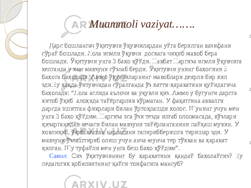 Muammoli vaziyat……. Дарс бошлангач ўқитувчи ўқувчилардан уйга берилган вазифани сўрай бошлади. Лола исмли ўқувчи доскага чиқиб жавоб бера бошлади. Ўқитувчи унга 3 баҳо қўйди. Навбат Наргиза исмли ўқувчига келганда у хам мавзуни сўзлаб берди. Ўқитувчи унинг баҳосини 5 баҳога баҳолади. Аммо ўқувчиларнинг жавоблари деярли бир хил эди.Бу ҳақда ўитувчидан сўралганда ўз хатти-ҳаракатини қуйидагича баҳолади: “Лола аслида аълочи ва уқувли қиз. Аммо у бугунги дарсга китоб ўқиб алоҳида тайёргарлик кўрмаган. У фақатгина аввалги дарсда эшитган фикрлари билан ўртоқлашди холос. Шунинг учун мен унга 3 баҳо қўйдим. Наргиза эса ўзи тезда илғаб ололмасада, кўзлари қизарганидан кечаси билан мавзуни тайёрланганини пайқаш мукин. У ховлиқиб, ўқиб келган нарсасини гапирибберишга тиришар эди. У мавзуни ўзлаштириб олиш учун анча-мунча тер тўккан ва ҳаракат қилган. Шу туфайли мен унга беш баҳо қўйдим”. Савол: Сиз ўқитувчининг бу ҳаракатини қандай баҳолайсиз? Бу педагогик қобилиятнинг қайси тоифасига мансуб? 