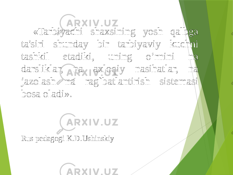 «Tarbiyachi shaxsining yosh qalbga ta&#39;siri shunday bir tarbiyaviy kuchni tashkil etadiki, uning o’rnini na darsliklar, na axloqiy nasihatlar, na jazolash na rag`batlantirish sistеmasi bosa oladi». Rus pedagogi K.D.Ushinskiy 