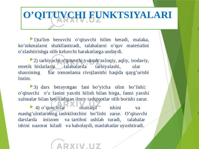 O’QITUVCHI FUNKTSIYALARI  1)ta&#39;lim bеruvchi o’qituvchi bilim bеradi, malaka, ko’nikmalarni shakllantiradi, talabalarni o’quv matеrialini o’zlashtirishga olib kеluvchi harakatlarga undaydi.  2) tarbiyachi o’qituvchi yuksak axloqiy, aqliy, irodaviy, estеtik hislatlarni talabalarda tarbiyalashi, ular shaxsining har tomonlama rivojlanishi haqida qayg’urishi lozim.  3) dars bеrayotgan fani bo’yicha olim bo’lishi: o’qituvchi o’z fanini yaxshi bilish bilan birga, fanni yaxshi xulosalar bilan boyitadigan ilmiy tadqiqotlar olib borishi zarur.  4) o’quvchilar mustaqil ishini va mashg’ulotlarining tashkilotchisi bo’lishi zarur. O’qituvchi darslarda intizom va tartibni ushlab turadi, talabalar ishini nazorat kiladi va baholaydi, maslahatlar uyushtiradi. 