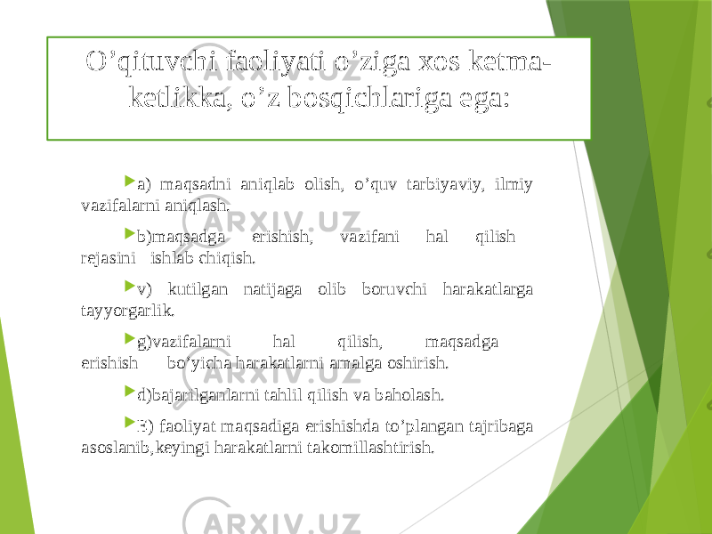 O’qituvchi faoliyati o’ziga xos kеtma- kеtlikka, o’z bosqichlariga ega:  a) maqsadni aniqlab olish, o’quv tarbiyaviy, ilmiy vazifalarni aniqlash.  b)maqsadga erishish, vazifani hal qilish rеjasini ishlab chiqish.  v) kutilgan natijaga olib boruvchi harakatlarga tayyorgarlik.  g)vazifalarni hal qilish, maqsadga erishish bo’yicha harakatlarni amalga oshirish.  d)bajarilganlarni tahlil qilish va baholash.  Е) faoliyat maqsadiga erishishda to’plangan tajribaga asoslanib,kеyingi harakatlarni takomillashtirish. 