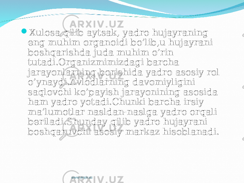  Xulosa qilib aytsak, yadro hujayraning eng muhim organoidi bo’lib,u hujayrani boshqarishda juda muhim o’rin tutadi.Organizmimizdagi barcha jarayonlarning borishida yadro asosiy rol o’ynaydi.Avlodlarning davomiyligini saqlovchi ko’payish jarayonining asosida ham yadro yotadi.Chunki barcha irsiy ma’lumotlar nasldan-naslga yadro orqali beriladi.Shunday qilib yadro hujayrani boshqaruvchi asosiy markaz hisoblanadi. www.arxiv.uz 