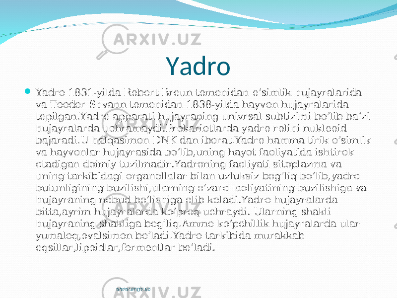 Yadro  Yadro 1831-yilda Robert Broun tomonidan o’simlik hujayralarida va Teodor Shvann tomonidan 1838-yilda hayvon hujayralarida topilgan.Yadro apparati hujayraning univrsal subtizimi bo’lib ba’zi hujayralarda uchramaydi.Prokariotlarda yadro rolini nukleoid bajaradi.U halqasimon DNK dan iborat.Yadro hamma tirik o’simlik va hayvonlar hujayrasida bo’lib,uning hayot faoliyatida ishtirok etadigan doimiy tuzilmadir.Yadroning faoliyati sitoplazma va uning tarkibidagi organellalar bilan uzluksiz bog’liq bo’lib,yadro butunligining buzilishi,ularning o’zaro faoliyatining buzilishiga va hujayraning nobud bo’lishiga olib keladi.Yadro hujayralarda bitta,ayrim hujayralarda ko’proq uchraydi. Ularning shakli hujayraning shakliga bog’liq.Ammo ko’pchillik hujayralarda ular yumaloq,ovalsimon bo’ladi.Yadro tarkibida murakkab oqsillar,lipoidlar,fermentlar bo’ladi. www.arxiv.uz 