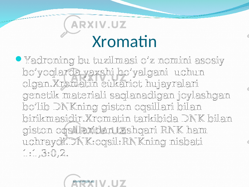 Xromatin  Yadroning bu tuzilmasi o’z nomini asosiy bo’yoqlarda yaxshi bo’yalgani uchun olgan.Xromatin eukariot hujayralari genetik materiali saqlanadigan joylashgan bo’lib DNKning giston oqsillari bilan birikmasidir.Xromatin tarkibida DNK bilan giston oqsillaridan tashqari RNK ham uchraydi.DNK:oqsil:RNKning nisbati 1:1,3:0,2. www.arxiv.uz 