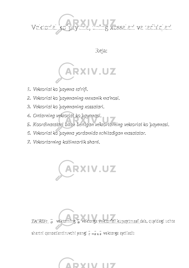 V е ktorial ko ¢ paytma, uning xossalari va tadbiqlari Reja: 1. Vеktorial k o¢ paytma ta&#39;rifi. 2. V е ktorial ko ¢ paytmaning m е xanik ma&#39;nosi. 3. Vеktorial k o ¢ paytmaning xossalari. 4. Ortlarning vеktorial k o ¢ paytmasi. 5. Koordinatalari bilan b е rilgan v е ktorlarning v е ktorial ko ¢ paytmasi. 6. V е ktorial ko ¢ paytma yordamida е chiladigan masalalar. 7. Vеktorlarning kollinеarlik sharti. TA&#39;RIF: а v е ktorning в v е ktorga v е ktorial kupaytmasi d е b, quyidagi uchta shartni qanoatlantiruvchi yangi    в а с х v е ktorga aytiladi: 