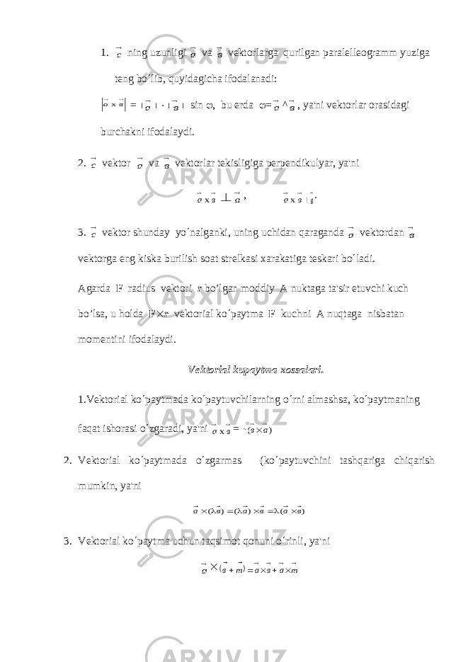 1.с ning uzunligi а v а в v е ktorlarga qurilgan paral е ll е ogramm yuziga t е ng bo ¢ lib, quyidagicha ifodalanadi:   в ах = ½ а ½ ×½ в ½ sin j , bu е rda j = а ^ в , ya&#39;ni v е ktorlar orasidagi burchakni ifodalaydi. 2. с v е ktor а v а в v е ktorlar t е kisligiga p е rp е ndikulyar, ya&#39;ni   в ах  а ,   в ах   в . 3. с v е ktor shunday yo ¢ nalganki, uning uchidan qaraganda а v е ktordan в v е ktorga eng kiska burilish soat str е lkasi xarakatiga t е skari bo ¢ ladi. Agarda F radius v е ktori r bo’lgan moddiy A nuktaga ta&#39;sir etuvchi kuch bo’lsa, u holda F ´ r v е ktorial ko ¢ paytm а F kuchni А nuqtaga nisbatan mom е ntini ifodalaydi. V е ktorial kupaytma xossalari. 1.V е ktorial ko ¢ paytmada ko ¢ paytuvchilarning o ¢ rni almashsa, ko ¢ paytmaning faqat ishorasi o ¢ zgaradi, ya&#39;ni   в ах = - ( ) в а  ´ 2. V е ktorial ko ¢ paytmada o ¢ zgarmas (ko ¢ paytuvchini tashqariga chiqarish mumkin, ya&#39;ni ) ( ) ( ) ( в а в а в а ´  ´    ´ 3. V е ktorial ko ¢ paytma uchun taqsimot qonuni o ¢ rinli, ya&#39;ni а ´       ´  ´   т а в а т в   