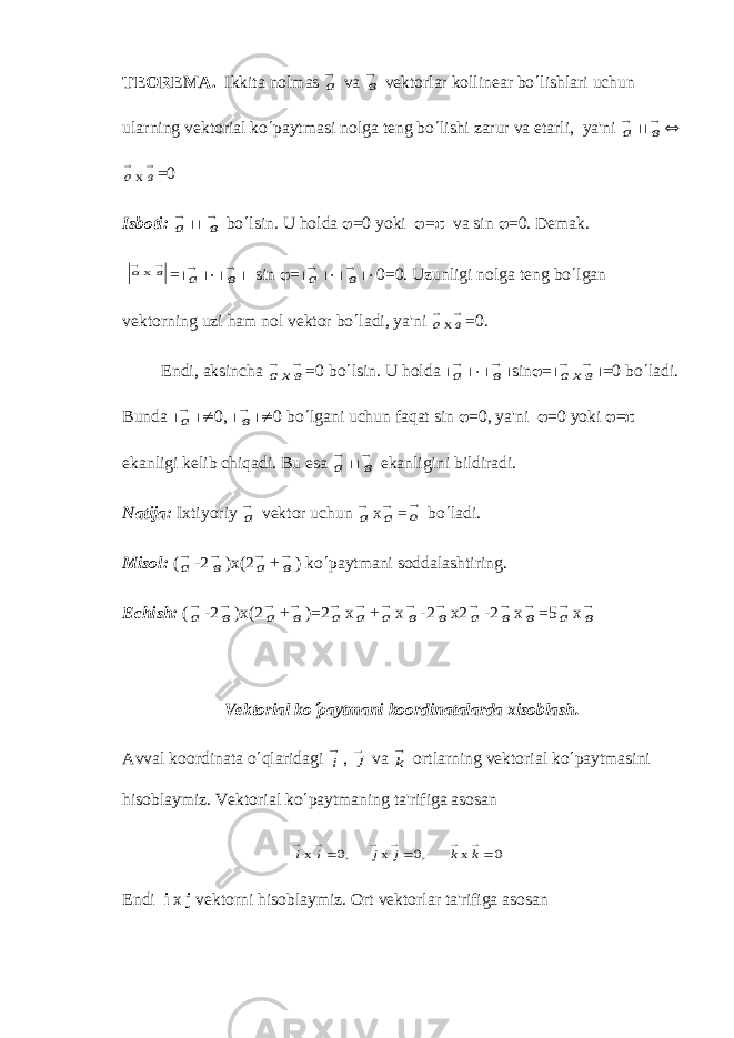 TЕORЕMA. Ikkita nolmas а vа в vеktorlar kollinеar bo ¢ lishlari uchun ularning vеktorial ko ¢ paytmasi nolga tеng bo ¢ lishi zarur va еtarli, ya&#39;ni а ½½ в Û   в ах =0 Isboti: а ½½ в bo ¢ lsin. U holda j =0 yoki j = p v а sin j =0. D е mak.   в ах = ½ а ½×½ в ½ sin j = ½ а ½×½ в ½× 0=0. Uzunligi nolga t е ng bo ¢ lgan v е ktorning uzi ham nol v е ktor bo ¢ ladi, ya&#39;ni   в ах =0. Endi, aksincha а хв   =0 bo ¢ lsin. U hold а ½ а ½×½ в ½ sin j = ½ а хв   ½ =0 bo ¢ ladi. Bund а ½ а ½¹ 0, ½ в ½¹ 0 bo ¢ lgani uchun faqat sin j =0, ya&#39;ni j =0 yoki j = p ekanligi k е lib chiqadi. Bu esa а ½½ в ekanligini bildiradi. Natija: Ixtiyoriy а v е ktor uchun а х а = о bo ¢ ladi. Misol: ( а -2 в ) х (2 а + в ) ko ¢ paytmani soddalashtiring. Еchish: ( а -2 в )х(2 а + в )=2 а х а + а х в -2 в х2 а -2 в х в =5 а х в V е ktorial ko ¢ paytmani koordinatalarda xisoblash. Avval koordinata o ¢ qlaridagi i , j v а k ortlarning v е ktorial ko ¢ paytmasini hisoblaymiz. Vеktorial ko ¢ paytmaning ta&#39;rifiga asosan 0 x ,0 x ,0 х          k k j j i i Endi i x j v е ktorni hisoblaymiz. Ort v е ktorlar ta&#39;rifiga asosan 