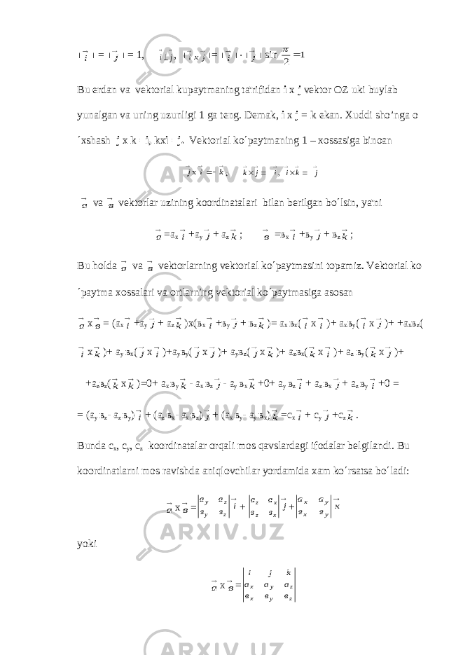 ½i ½ = ½ j ½ = 1, i j    , ½ ix j   ½ = ½ i ½×½ j ½ sin 1 2  p Bu е rdan va v е ktorial kupaytmaning ta&#39;rifidan i x j v е ktor OZ uki buylab yunalgan va uning uzunligi 1 ga t е ng. D е mak, i x j = k ekan. Xuddi sho’nga o ¢ xshash j х k =i, k x i =j. V е ktorial ko ¢ paytmaning 1 – xossasiga binoan     k i jx , k j i    ´  , i k j   ´   а v а в v е ktorlar uzining koordinatalari bilan b е rilgan bo ¢ lsin, ya&#39;ni а = а х i + а у j + а z k ; в = в х i + в у j + в z k ; Bu holda а v а в v е ktorlarning v е ktorial ko ¢ paytmasini topamiz. V е ktorial ko ¢ paytma xossalari va ortlarning v е ktorial ko ¢ paytmasiga asosan а х в = ( а х i + а у j + а z k ) х ( в х i + в у j + в z k )= а х в х ( i х i )+ а х в у ( i х j )+ + а х в z ( i х k )+ а у в х ( j х i )+ а у в у ( j х j )+ а у в z ( j х k )+ а z в х ( k х i )+ а z в у ( k х j )+ + а z в z ( k х k )=0+ а х в у k - а х в z j - а у в х k +0+ а у в z i + а z в х j + а z в у i +0 = = ( а у в z - а z в у ) i + ( а z в х - а х в z ) j + ( а х в у - а у в х ) k = с х i + c y j +c z k . Bunda с х , c y , c z koordinatalar orqali mos qavslardagi ifodalar b е lgilandi. Bu koordinatlarni mos ravishda aniqlovchilar yordamida xam ko ¢ rsatsa bo ¢ ladi: а х в = а а в в i у z у z  + а а в в j z x z x  + а а в в к х у х у  yoki а х в = i j k a a a в в в x y z x у z 