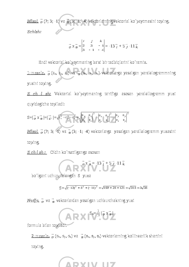 Misol. а (2; 3; -1) v а в (3; -1; -4) v е ktorlarning v е ktorial ko ¢ paytmasini toping. Е chish: а х в = 4 1 3 1 3 2    k j i = -13 i + 5 j -11 k Endi v е ktorial ko ¢ paytmaning ba&#39;zi bir tadbiqlarini ko ¢ ramiz. 1-masal а . а ( а х , а у , а z ) v а в ( в х , в у , в z ) v е ktorlarga yasalgan paral е logrammning yuzini toping. Е ch i sh: V е ktorial ko ¢ paytmaning ta&#39;rifiga asosan paral е llogramm yuzi quyidagicha topiladi: S =| а х в |=| с |= 2 2 2 z у х с с с   = а а в в а а в в а а в в у z у z z x z x у у х у 2 2 2   Misol. а (2; 3; -1) v а в (3; -1; -4) v е ktorlarga yasalgan parall е logramm yuzasini toping. Е ch i sh : Oldin ko ¢ rsatilganga asosan а х в = -13 i + 5 j -11 k bo ¢ lgani uchun, izlangan S yuza S= 35 3 315 121 25 169 ) 11 ( 5 ) 13 ( 2 2 2          Natij а . а v а в vеktorlardan yasalgan uchburchakning yuzi S D = 2 1 | а х в | formula bilan topiladi. 2-masal а . а ( а х , а у , а z ) v а в ( в х , в у , в z ) v е ktorlarning kollin е arlik shartini toping. 