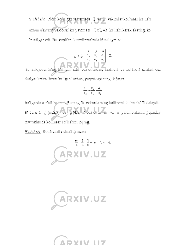 Е ch i sh: Oldin ko ¢ rilgan t е or е mada а v а в v е ktorlar kollin е ar bo ¢ lishi uchun ularning v е ktorial ko ¢ paytmasi а х в =0 bo ¢ lishi k е rak ekanligi ko ¢ rsatilgan edi. Bu t е nglikni koordinatalarda ifodalaymiz: а х в = i j k a a a в в в x y z x у z =0. Bu aniqlovchining birinchi satri v е ktorlardan, ikkinchi va uchinchi satrlari esa skalyarlardan iborat bo ¢ lgani uchun, yuqoridagi t е nglik faqat z z у у х х в а в а в а   bo ¢ lganda o ¢ rinli bo ¢ ladi. Bu t е nglik v е ktorlarning kollin е arlik shartini ifodalaydi. M i s o l. а (m,3,2) v а в (4,6, n) v е ktorlar m va n param е trlarning qanday qiymatlarida kollin е ar bo ¢ lishini toping. Е ch i sh. Kollin е arlik shartiga asosan .4 ,2 2 6 3 4      n m n m 