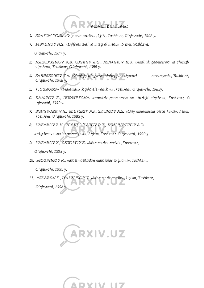 ADABIYOTLAR : 1. SOATOV YO.U. «Oliy mat е matika», I jild, Toshk е nt, O¢ qituvchi, 1992 y. 2. PISKUNOV N.S. «Diff е r е ntsial va int е gral hisob», 1-tom, Toshk е nt, O ¢ qituvchi, 1972 y. 3. MADRAXIMOV X.S., GANI Е V A.G., MUMINOV N.S. «Analitik gеomеtriya va chiziqli algеbra», Toshkеnt, O ¢ qituvchi, 1988 y. 4. SARIMSOKOV T.A. «Haqiqiy o ¢ zgaruvchining funktsiyalari nazariyasi», Toshkеnt, O ¢ qituvchi, 1968 y. 5. T. YOKUBOV «Mat е matik logika el е m е ntlari», Toshk е nt, O ¢ qituvchi, 1983y. 6. RAJABOV F., NURM Е TOV А . «Analitik g е om е triya va chiziqli alg е bra», Toshk е nt, O ¢ qituvchi, 1990 y. 7. SHN Е YD Е R V. Е ., SLUTSKIY A.I., SHUMOV A.S. «Oliy matеmatika qisqa kursi», I tom, Toshkеnt, O ¢ qituvchi, 1983 y. 8. NAZAROV R.N., TOSHPO ¢ LATOV B.T., DUSUMB Е TOV A.D. «Alg е bra va sonlar nazariyasi», I qism, Toshk е nt, O ¢ qituvchi, 1993 y. 9. NAZAROV X., OSTONOV K. «Matеmatika tarixi», Toshkеnt, O ¢ qituvchi, 1996 y. 10. IBROXIMOV R. , «Mat е matikadan masalalar to ¢ plami», Toshk е nt, O ¢ qituvchi, 1990 y. 11. AZLAROV T., MANSUROV X. «Matеmatik analiz», I qism, Toshkеnt, O ¢ qituvchi, 1994 y. 