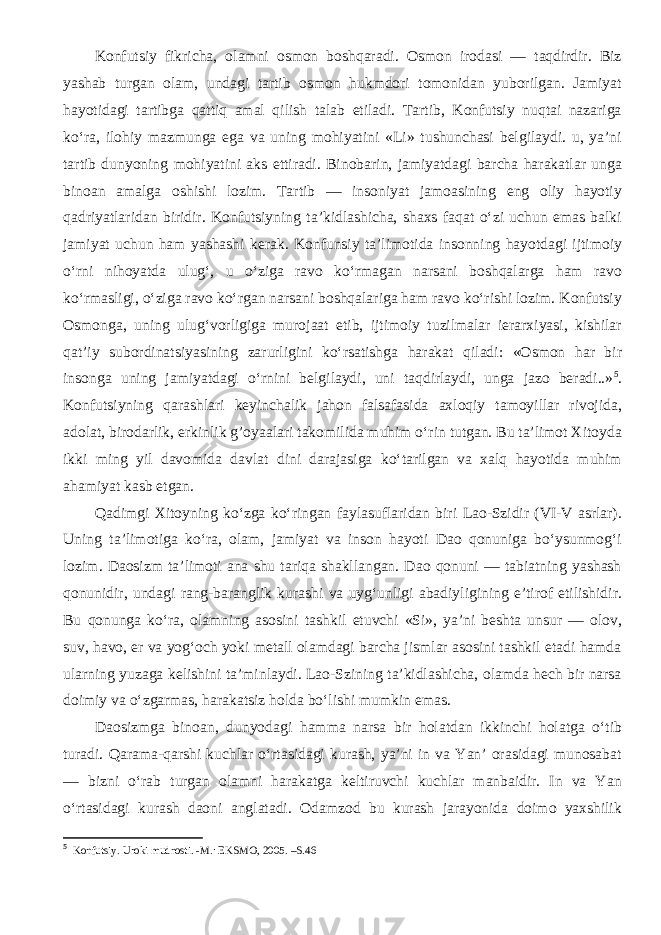 Konfutsiy fikricha, olamni osmon boshqaradi. Osmon irodasi — taqdirdir. Biz yashab turgan olam, undagi tartib osmon hukmdori tomonidan yuborilgan. Jamiyat hayotidagi tartibga qattiq amal qilish talab etiladi. Tartib, Konfutsiy nuqtai nazariga ko‘ra, ilohiy mazmunga ega va uning mohiyatini «Li» tushunchasi belgilaydi. u, ya’ni tartib dunyoning mohiyatini aks ettiradi. Binobarin, jamiyatdagi barcha harakatlar unga binoan amalga oshishi lozim. Tartib — insoniyat jamoasining eng oliy hayotiy qadriyatlaridan biridir. Konfutsiyning ta’kidlashicha, shaxs faqat o‘zi uchun emas balki jamiyat uchun ham yashashi kerak. Konfunsiy ta’limotida insonning hayotdagi ijtimoiy o‘rni nihoyatda ulug‘, u o‘ziga ravo ko‘rmagan narsani boshqalarga ham ravo ko‘rmasligi, o‘ziga ravo ko‘rgan narsani boshqalariga ham ravo ko‘rishi lozim. Konfutsiy Osmonga, uning ulug‘vorligiga murojaat etib, ijtimoiy tuzilmalar ierarxiyasi, kishilar qat’iy subordinatsiyasining zarurligini ko‘rsatishga harakat qiladi: «Osmon har bir insonga uning jamiyatdagi o‘rnini belgilaydi, uni taqdirlaydi, unga jazo beradi..» 5 . Konfutsiyning qarashlari keyinchalik jahon falsafasida axloqiy tamoyillar rivojida, adolat, birodarlik, erkinlik g’oyaalari takomilida muhim o‘rin tutgan. Bu ta’limot Xitoyda ikki ming yil davomida davlat dini darajasiga ko‘tarilgan va xalq hayotida muhim ahamiyat kasb etgan. Qadimgi Xitoyning ko‘zga ko‘ringan faylasuflaridan biri Lao-Szidir (VI-V asrlar). Uning ta’limotiga ko‘ra, olam, jamiyat va inson hayoti Dao qonuniga bo‘ysunmog‘i lozim. Daosizm ta’limoti ana shu tariqa shakllangan. Dao qonuni — tabiatning yashash qonunidir, undagi rang-baranglik kurashi va uyg‘unligi abadiyligining e’tirof etilishidir. Bu qonunga ko‘ra, olamning asosini tashkil etuvchi «Si», ya’ni beshta unsur — olov, suv, havo, er va yog‘och yoki metall olamdagi barcha jismlar asosini tashkil etadi hamda ularning yuzaga kelishini ta’minlaydi. Lao-Szining ta’kidlashicha, olamda hech bir narsa doimiy va o‘zgarmas, harakatsiz holda bo‘lishi mumkin emas. Daosizmga binoan, dunyodagi hamma narsa bir holatdan ikkinchi holatga o‘tib turadi. Qarama-qarshi kuchlar o‘rtasidagi kurash, ya’ni in va Yan’ orasidagi munosabat — bizni o‘rab turgan olamni harakatga keltiruvchi kuchlar manbaidir. In va Yan o‘rtasidagi kurash daoni anglatadi. Odamzod bu kurash jarayonida doimo yaxshilik 5 Konfutsiy. Uroki mudrosti. -M.: EKSMO, 2005. –S.46 