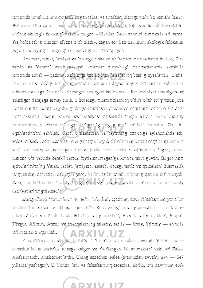 tomonida turishi, o‘zini qurshab turgan tabiat va atrofdagi olamga mehr ko‘rsatishi lozim. Bo‘lmasa, Dao qonuni buziladi va bunday joyda baxtsizlik, fojia yuz beradi. Lao-Szi bu o‘rinda ekologik falokatni nazarda tutgan. «Kishilar Dao qonunini buzmasliklari kerak, aks holda tabiat ulardan albatta o‘ch oladi», degan edi Lao-Szi. Buni ekologik falokatlar avj olib borayotgan bugungi kun voqeligi ham tasdiqlaydi. Umuman, tabiat, jamiyat va insonga nisbatan ehtiyotkor munosabatda bo‘lish, Ona zamin va Vatanni asrab-avaylash, odamlar o‘rtasidagi munosabatlarda yaxshilik tomonida turish — qadimgi xalqlarga xos bo‘lgan falsafaning bosh g’oyaalaridir. O‘sha, hamma narsa oddiy tushunilgan qadim zamonlardayoq buyuk aql egalari odamlarni tabiatni asrashga, insonni qadrlashga chaqirgani bejiz emas. Ular insoniyat hayotiga xavf soladigan darajaga etmay turib, u boradagi muammolarning oldini olish to‘g‘risida juda ibratli o‘gitlar bergan. Qadimgi dunyo falsafasini chuqurroq o‘rgangan odam o‘sha davr mutafakkirlari hozirgi zamon sivilizatsiyasi qarshisida turgan barcha umumbashariy muammolardan odamlarni ogohlantirganligining guvohi bo‘lishi mumkin. Gap bu ogohlantirishni eshitish, ularni o‘zlashtirish va hayotning qonuniga aylantirishda edi, xolos. Afsuski, odamzod nasli o‘zi yaratgan buyuk daholarning barcha o‘gitlariga hamma vaqt ham quloq solavermagan. Ilm va fanda necha-necha kashfiyotlar qilingan, ammo ulardan o‘z vaqtida kerakli tarzda foydalanilmaganiga ko‘hna tarix guvoh. Bugun ham ajdodlarimizning Vatan, tabiat, jamiyatni asrash, undagi tartib va qoidalarni buzmaslik to‘g‘risidagi da’vatlari eskirgani yo‘q. Yillar, asrlar o‘tishi ularning qadrini tushirmaydi. Zero, bu ta’limotlar insoniyatning o‘tda yonmas va suvda cho‘kmas umuminsoniy qadriyatlari to‘g‘risidadir. 2/3.Qadimgi Yunoniston va Rim falsafasi. Qadimgi davr falsafasining yana bir silsilasi Yunoniston va Rimga tegishlidir. Bu davrdagi falsafiy qarashlar — antik davr falsafasi deb yuritiladi. Unda Milet falsafiy maktabi, Eley falsafiy maktabi, Suqrot, Pifagor, Aflotun, Arastu va boshqalarning falsafiy, tabiiy — ilmiy, ijtimoiy — ahloqiy ta’limotlari o‘rganiladi. Yunonistonda dastlabki falsafiy ta’limotlar eramizdan avvalgi VII-VI asrlar o‘rtasida Milet shahrida yuzaga kelgan va rivojlangan. Milet maktabi vakillari Fales, Anaksimandr, Anaksimenlardir. Uning asoschisi Fales (eramizdan avvalgi 624 — 547 yillarda yashagan). U Yunon fani va falsafasining asoschisi bo‘lib, o‘z davrining etuk 