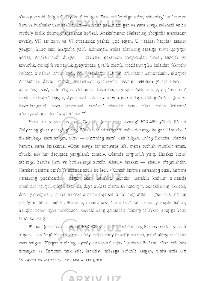 siyosiy arbobi, jo‘g‘rofi, faylasufi bo‘lgan. Fales ta’limotiga ko‘ra, tabiatdagi turli-tuman jism va hodisalar dastlabki ibtido — suvdan paydo bo‘lgan va yana suvga aylanadi va bu moddiy birlik doimo o‘zgarishda bo‘ladi. Anaksimandr (Falesning shogirdi) eramizdan avvalgi VII asr oxiri va VI o‘rtalarida yashab ijod etgan. U «Tabiat haqida» asarini yozgan, biroq asar bizgacha yotib kelmagan. Fales olamning asosiga suvni qo‘ygan bo‘lsa, Anaksimandr dunyo — cheksiz, gazsimon apeyrondan iborat, issiqlik va sovuqlik, quruqlik va namlik apeyrondan ajralib chiqib, moddaning bir holatdan ikkinchi holatga o‘tishini ta’minlaydi, deb hisoblagan. Uning ta’limotini zamondoshi, shogirdi Anaksimen davom ettirdi. Anaksimen (eramizdan avvalgi 588-525 yillar) havo — olamning asosi, deb bilgan. Uningcha, havoning quyuqlashishidan suv, er, tosh kabi moddalar tashkil topgan, siyraklashishidan esa olov paydo bo‘lgan.Uning fikricha ,jon-bu havo.Jon,ya’ni havo tanamizni bamisoli cheksiz havo bilan butun koinotni o’rab ,saqlagani kabi saqlab turadi” 6 Yana bir yunon faylasufi Geraklit (eramizdan avvalgi 520-460 yillar) Kichik Osiyoning g‘arbiy qirg‘og‘idagi Efes shahrida zargar oilasida dunyoga kelgan. U stixiyali dialektikaga asos solgan, olov — olamning asosi, deb bilgan. uning fikricha, olamda hamma narsa harakatda. «Oqar suvga bir soniyada ikki marta tushish mumkin emas, chunki suv har daqiqada yangilanib turadi». Olamda turg‘unlik yo‘q. Harakat butun tabiatga, barcha jism va hodisalarga xosdir. Abadiy harakat — abadiy o‘zgarishdir. Harakat qarama-qarshilik asosida sodir bo‘ladi. «Kurash hamma narsaning otasi, hamma narsaning podshosidir», degan ekan Geraklit. Bundan Geraklit kishilar o‘rtasida urushlarni targ‘ib qilgan ekan-da, deya xulosa chiqarish noto‘g‘ri. Geraklitning fikricha, doimiy o‘zgarish, harakat va o‘zaro qarama-qarshi tomonlarga o‘tish — jismlar sifatining nisbiyligi bilan bog‘liq. Masalan, dengiz suvi inson iste’moli uchun yaroqsiz bo‘lsa, baliqlar uchun ayni muddaodir. Geraklitning qarashlari falsafiy tafakkur rivojiga katta ta’sir ko‘rsatgan. Pifagor (eramizdan avvalgi 580-500 yillar) Yunonistonning Samos orolida yashab o‘tgan. u qadimgi Yunonistonda diniy-mafkuraviy falsafiy maktab, ya’ni pifagorchilikka asos solgan. Pifagor o‘zining siyosiy qarashlari tufayli podsho Polikret bilan chiqisha olmagan va Samosni tark etib, janubiy Italiyaga ko‘chib ketgan, o‘sha erda o‘z 6 V.F.Asmus.Istoriya antichnoy filosofii.Moskva.,1966 g 20 str. 