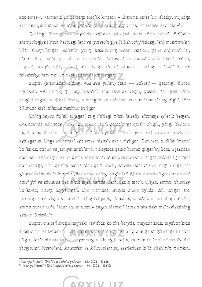 xos emas» 7 . Parmenid bu qoidaga aniqlik kiritadi: «...hamma narsa bir, abadiy, vujudga kelmagan, sharsimon va bir xil, o‘z ichida makonga ega emas, harakatsiz va chekli» 8 . Qadimgi Yunon madaniyatida sofistlar falsafasi katta o‘rin tutadi. Sofistlar antropologiya (inson haqidagi fan) va gnoseologiya (bilish to‘g‘risidagi fan) muammolari bilan shug‘ullangan. Sofistlar yangi kasblarning mohir ustalari, ya’ni o‘qituvchilar, diplomatlar, notiqlar, sud mahkamalarida ishlovchi mutaxassislardan iborat bo‘lib, haqiqat, osoyishtalik, adolat o‘rnatishga xizmat qilgan. ularning ta’limoti Suqrot falsafasiga ham ma’lum darajada ta’sir ko‘rsatgan. Suqrot (eramizdan oldingi 469-399 yillar.) (asli — Sokrat)   — qadimgi Yunon faylasufi. «Afinaning ijtimoiy hayotida faol ishtirok etgan, yoshlar tarbiyasi bilan shug‘ullangan, hurfikrli inson, kambag‘aldan chiqqan, tosh yo‘nuvchining o‘g‘li, o‘ta bilimdon kishi sifatida mashhur bo‘lgan. Uning hayoti fojiali tugagani to‘g‘risidagi misol falsafiy afsonaga aylanib ketgan. O‘z davrida Afinadagi hukmron tuzum tartib-qoidalariga qarshi chiqib, yangi fikrlarni ilgari surgani uchun ruhoniylar uni dahriylikda hamda yoshlarni axloqan buzishda ayblaganlar. Unga shunchaki ayb emas, siyosiy ayb qo‘yilgan. Garchand qutilish imkoni bo‘lsa-da, qonun va jamiyat tartiblarini nihoyatda qattiq hurmat qilganligi bois, u jazodan qochishni istamagan va bir qadah zahar ichib o‘lgan. Suqrot va uning tarafdorlari jamiyat qonunlariga, ular qanday bo‘lishidan qat’i nazar, so‘zsiz itoat etishni targ‘ib etganlari g’oyaatda ibratlidir. Holbuki, Suqrot va uning shogirdlari Afinada amal qilgan qonunlarni noto‘g‘ri va adolatsiz deb hisoblagan hamda ularni qattiq tanqid qilgan, ammo, shunday bo‘lsa-da, ularga bo‘ysungan. Shu ma’noda, Suqrot o‘zini aybdor deb topgan sud hukmiga itoat etgan va o‘zini uning ixtiyoriga topshirgan. «Aflotun mening do‘stim, ammo qonun do‘stlikdan ustun turadi» degan hikmatli ibora o‘sha davr ma’naviyatining yaqqol ifodasidir. Suqrot o‘z ta’limotini og‘zaki ravishda ko‘cha-ko‘yda, maydonlarda, xiyobonlarda shogirdlari va izdoshlari bilan birga shakllantirgan va xalq ongiga singdirishga harakat qilgan, lekin bironta ham asar yozmagan. Uning falsafiy, axloqiy ta’limotlari mohiyatini shogirdlari Ksenofant, Aristofan va Aflotunlarning asarlaridan bilib olishimiz mumkin. 7 Istoriya filosofii: Ensiklopedicheksiy slovar. –M.: 2001. –S.115 8 . Istoriya filosofii: Ensiklopedicheksiy slovar. –M.: 2001. -S.172 