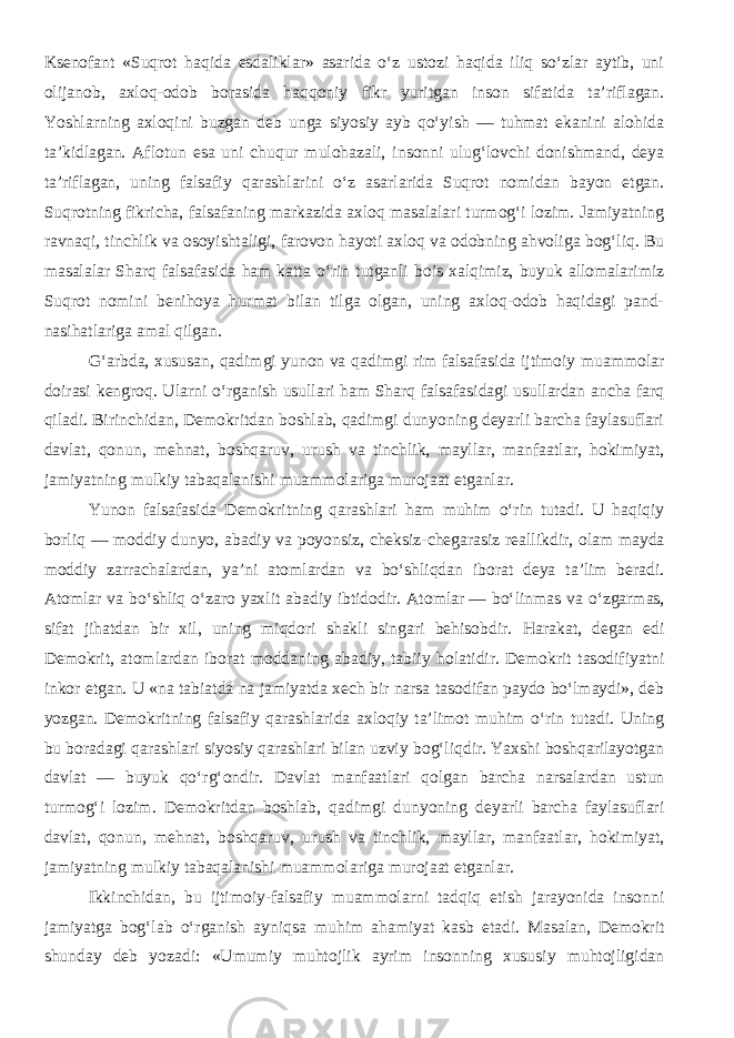 Ksenofant «Suqrot haqida esdaliklar» asarida o‘z ustozi haqida iliq so‘zlar aytib, uni olijanob, axloq-odob borasida haqqoniy fikr yuritgan inson sifatida ta’riflagan. Yoshlarning axloqini buzgan deb unga siyosiy ayb qo‘yish — tuhmat ekanini alohida ta’kidlagan. Aflotun esa uni chuqur mulohazali, insonni ulug‘lovchi donishmand, deya ta’riflagan, uning falsafiy qarashlarini o‘z asarlarida Suqrot nomidan bayon etgan. Suqrotning fikricha, falsafaning markazida axloq masalalari turmog‘i lozim. Jamiyatning ravnaqi, tinchlik va osoyishtaligi, farovon hayoti axloq va odobning ahvoliga bog‘liq. Bu masalalar Sharq falsafasida ham katta o‘rin tutganli bois xalqimiz, buyuk allomalarimiz Suqrot nomini benihoya hurmat bilan tilga olgan, uning axloq-odob haqidagi pand- nasihatlariga amal qilgan. G‘arbda, xususan, qadimgi yunon va qadimgi rim falsafasida ijtimoiy muammolar doirasi kengroq. Ularni о‘rganish usullari ham Sharq falsafasidagi usullardan ancha farq qiladi. Birinchidan, Demokritdan boshlab, qadimgi dunyoning deyarli barcha faylasuflari davlat, qonun, mehnat, boshqaruv, urush va tinchlik, mayllar, manfaatlar, hokimiyat, jamiyatning mulkiy tabaqalanishi muammolariga murojaat etganlar. Yunon falsafasida Demokritning qarashlari ham muhim o‘rin tutadi. U haqiqiy borliq — moddiy dunyo, abadiy va poyonsiz, cheksiz-chegarasiz reallikdir, olam mayda moddiy zarrachalardan, ya’ni atomlardan va bo‘shliqdan iborat deya ta’lim beradi. Atomlar va bo‘shliq o‘zaro yaxlit abadiy ibtidodir. Atomlar   — bo‘linmas va o‘zgarmas, sifat jihatdan bir xil, uning miqdori shakli singari behisobdir. Harakat, degan edi Demokrit, atomlardan iborat moddaning abadiy, tabiiy holatidir. Demokrit tasodifiyatni inkor etgan. U «na tabiatda na jamiyatda xech bir narsa tasodifan paydo bo‘lmaydi», deb yozgan. Demokritning falsafiy qarashlarida axloqiy ta’limot muhim o‘rin tutadi. Uning bu boradagi qarashlari siyosiy qarashlari bilan uzviy bog‘liqdir. Yaxshi boshqarilayotgan davlat — buyuk qo‘rg‘ondir. Davlat manfaatlari qolgan barcha narsalardan ustun turmog‘i lozim. Demokritdan boshlab, qadimgi dunyoning deyarli barcha faylasuflari davlat, qonun, mehnat, boshqaruv, urush va tinchlik, mayllar, manfaatlar, hokimiyat, jamiyatning mulkiy tabaqalanishi muammolariga murojaat etganlar. Ikkinchidan, bu ijtimoiy-falsafiy muammolarni tadqiq etish jarayonida insonni jamiyatga bog‘lab o‘rganish ayniqsa muhim ahamiyat kasb etadi. Masalan, Demokrit shunday deb yozadi: «Umumiy muhtojlik ayrim insonning xususiy muhtojligidan 