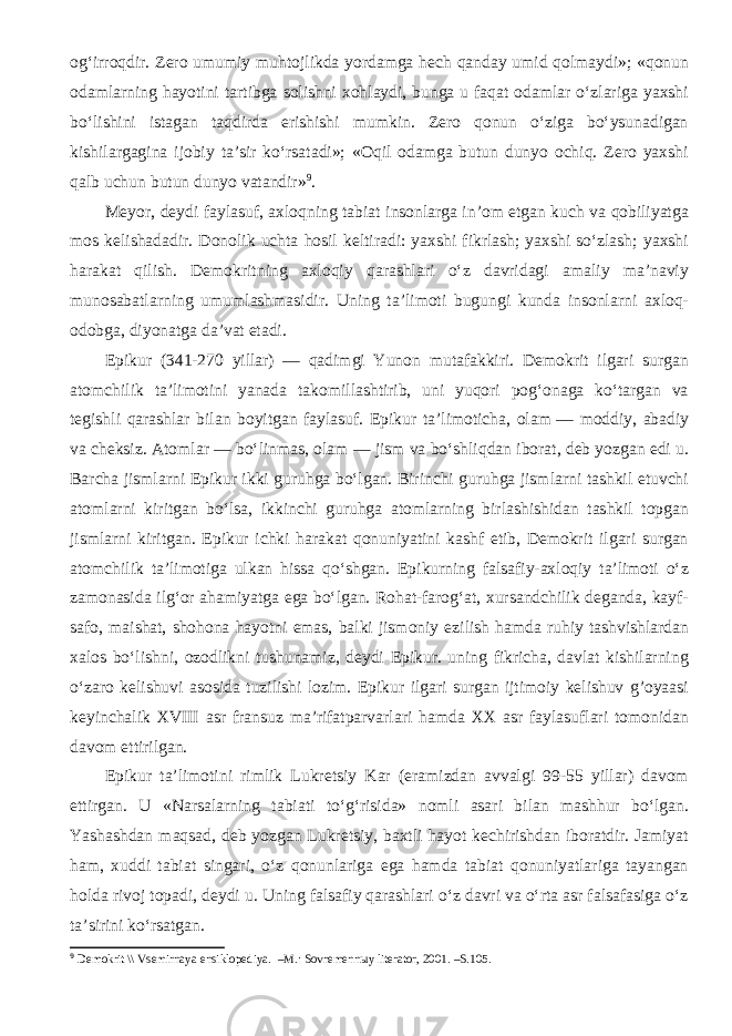 og‘irroqdir. Zero umumiy muhtojlikda yordamga hech qanday umid qolmaydi»; «qonun odamlarning hayotini tartibga solishni xohlaydi, bunga u faqat odamlar o‘zlariga yaxshi bo‘lishini istagan taqdirda erishishi mumkin. Zero qonun o‘ziga bo‘ysunadigan kishilargagina ijobiy ta’sir ko‘rsatadi»; «Oqil odamga butun dunyo ochiq. Zero yaxshi qalb uchun butun dunyo vatandir» 9 . Meyor, deydi faylasuf, axloqning tabiat insonlarga in’om etgan kuch va qobiliyatga mos kelishadadir. Donolik uchta hosil keltiradi: yaxshi fikrlash; yaxshi so‘zlash; yaxshi harakat qilish. Demokritning axloqiy qarashlari o‘z davridagi amaliy ma’naviy munosabatlarning umumlashmasidir. Uning ta’limoti bugungi kunda insonlarni axloq- odobga, diyonatga da’vat etadi. Epikur (341-270 yillar) — qadimgi Yunon mutafakkiri. Demokrit ilgari surgan atomchilik ta’limotini yanada takomillashtirib, uni yuqori pog‘onaga ko‘targan va tegishli qarashlar bilan boyitgan faylasuf. Epikur ta’limoticha, olam   — moddiy, abadiy va cheksiz. Atomlar — bo‘linmas, olam   — jism va bo‘shliqdan iborat, deb yozgan edi u. Barcha jismlarni Epikur ikki guruhga bo‘lgan. Birinchi guruhga jismlarni tashkil etuvchi atomlarni kiritgan bo‘lsa, ikkinchi guruhga atomlarning birlashishidan tashkil topgan jismlarni kiritgan. Epikur ichki harakat qonuniyatini kashf etib, Demokrit ilgari surgan atomchilik ta’limotiga ulkan hissa qo‘shgan. Epikurning falsafiy-axloqiy ta’limoti o‘z zamonasida ilg‘or ahamiyatga ega bo‘lgan. Rohat-farog‘at, xursandchilik deganda, kayf- safo, maishat, shohona hayotni emas, balki jismoniy ezilish hamda ruhiy tashvishlardan xalos bo‘lishni, ozodlikni tushunamiz, deydi Epikur. uning fikricha, davlat kishilarning o‘zaro kelishuvi asosida tuzilishi lozim. Epikur ilgari surgan ijtimoiy kelishuv g’oyaasi keyinchalik XVIII asr fransuz ma’rifatparvarlari hamda XX asr faylasuflari tomonidan davom ettirilgan. Epikur ta’limotini rimlik Lukretsiy Kar (eramizdan avvalgi 99-55 yillar) davom ettirgan. U «Narsalarning tabiati to‘g‘risida» nomli asari bilan mashhur bo‘lgan. Yashashdan maqsad, deb yozgan Lukretsiy, baxtli hayot kechirishdan iboratdir. Jamiyat ham, xuddi tabiat singari, o‘z qonunlariga ega hamda tabiat qonuniyatlariga tayangan holda rivoj topadi, deydi u. Uning falsafiy qarashlari o‘z davri va o‘rta asr falsafasiga o‘z ta’sirini ko‘rsatgan. 9 Demokrit \\ Vsemirnaya ensiklopediya. –M.: Sovremennыy literator, 2001. –S.105 . 