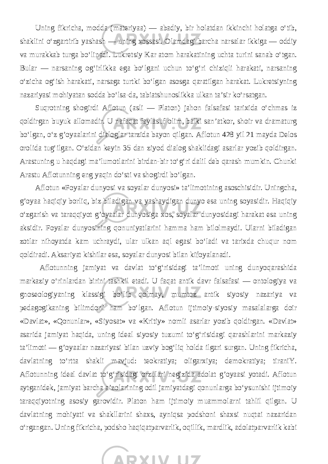 Uning fikricha, modda (materiyaa) — abadiy, bir holatdan ikkinchi holatga o‘tib, shaklini o‘zgartirib yashash — uning xossasi. Olamdagi barcha narsalar ikkiga — oddiy va murakkab turga bo‘linadi. Lukretsiy Kar atom harakatining uchta turini sanab o‘tgan. Bular — narsaning og‘irlikka ega bo‘lgani uchun to‘g‘ri chiziqli harakati, narsaning o‘zicha og‘ish harakati, narsaga turtki bo‘lgan asosga qaratilgan harakat. Lukretsiyning nazariyasi mohiyatan sodda bo‘lsa-da, tabiatshunoslikka ulkan ta’sir ko‘rsatgan. Suqrotning shogirdi Aflotun (asli — Platon) jahon falsafasi tarixida o‘chmas iz qoldirgan buyuk allomadir. U nafaqat faylasuf olim, balki san’atkor, shoir va dramaturg bo‘lgan, o‘z g’oyaalarini dialoglar tarzida bayon qilgan. Aflotun 428 yil 21 mayda Delos orolida tug‘ilgan. O‘zidan keyin 35 dan ziyod dialog shaklidagi asarlar yozib qoldirgan. Arastuning u haqdagi ma’lumotlarini birdan-bir to‘g‘ri dalil deb qarash mumkin. Chunki Arastu Aflotunning eng yaqin do‘sti va shogirdi bo‘lgan. Aflotun «Foyalar dunyosi va soyalar dunyosi» ta’limotining asoschisidir. Uningcha, g’oyaa haqiqiy borliq, biz biladigan va yashaydigan dunyo esa uning soyasidir. Haqiqiy o‘zgarish va taraqqiyot g’oyaalar dunyosiga xos, soyalar dunyosidagi harakat esa uning aksidir. Foyalar dunyosining qonuniyatlarini hamma ham bilolmaydi. Ularni biladigan zotlar nihoyatda kam uchraydi, ular ulkan aql egasi bo‘ladi va tarixda chuqur nom qoldiradi. Aksariyat kishilar esa, soyalar dunyosi bilan kifoyalanadi. Aflotunning jamiyat va davlat to‘g‘risidagi ta’limoti uning dunyoqarashida markaziy o‘rinlardan birini tashkil etadi. U faqat antik davr falsafasi — ontologiya va gnoseologiyaning klassigi bo‘lib qolmay, mumtoz antik siyosiy nazariya va pedagogikaning bilimdoni ham bo‘lgan. Aflotun ijtimoiy-siyosiy masalalarga doir «Davlat», «Qonunlar», «Siyosat» va «Kritiy» nomli asarlar yozib qoldirgan. «Davlat» asarida jamiyat haqida, uning ideal siyosiy tuzumi to‘g‘risidagi qarashlarini markaziy ta’limoti — g’oyaalar nazariyasi bilan uzviy bog‘liq holda ilgari surgan. Uning fikricha, davlatning to‘rtta shakli mavjud: teokratiya; oligarxiya; demokratiya; tiraniY. Aflotunning ideal davlat to‘g‘risidagi orzulari negizida adolat g’oyaasi yotadi. Aflotun aytganidek, jamiyat barcha a’zolarining odil jamiyatdagi qonunlarga bo‘ysunishi ijtimoiy taraqqiyotning asosiy garovidir. Platon ham ijtimoiy muammolarni tahlil qilgan. U davlatning mohiyati va shakllarini shaxs, ayniqsa podshoni shaxsi nuqtai nazaridan o‘rgangan. Uning fikricha, podsho haqiqatparvarlik, oqillik, mardlik, adolatparvarlik kabi 