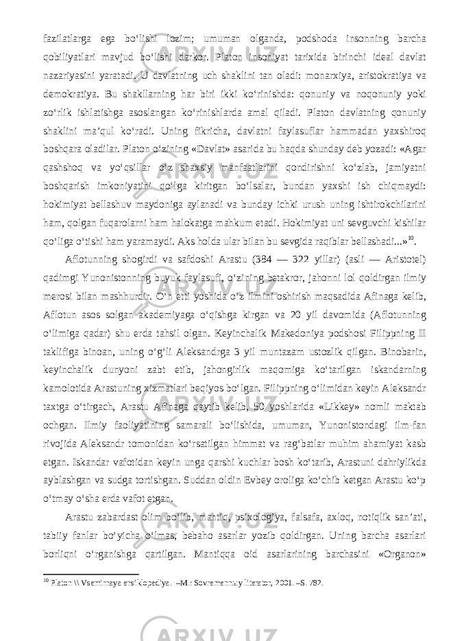 fazilatlarga ega bo‘lishi lozim; umuman olganda, podshoda insonning barcha qobiliyatlari mavjud bo‘lishi darkor. Platon insoniyat tarixida birinchi ideal davlat nazariyasini yaratadi. U davlatning uch shaklini tan oladi: monarxiya, aristokratiya va demokratiy а . Bu shakllarning har biri ikki ko‘rinishda: qonuniy va noqonuniy yoki zo‘rlik ishlatishga asoslangan ko‘rinishlarda amal qiladi. Platon davlatning qonuniy shaklini ma’qul ko‘radi. Uning fikricha, davlatni faylasuflar hammadan yaxshiroq boshqara oladilar. Platon o‘zining «Davlat» asarida bu haqda shunday deb yozadi: «Agar qashshoq va yo‘qsillar o‘z shaxsiy manfaatlarini qondirishni ko‘zlab, jamiyatni boshqarish imkoniyatini qo‘lga kiritgan bo‘lsalar, bundan yaxshi ish chiqmaydi: hokimiyat bellashuv maydoniga aylanadi va bunday ichki urush uning ishtirokchilarini ham, qolgan fuqarolarni ham halokatga mahkum etadi. Hokimiyat uni sevguvchi kishilar qo‘liga o‘tishi ham yaramaydi. Aks holda ular bilan bu sevgida raqiblar bellashadi...» 10 . Aflotunning shogirdi va safdoshi Arastu (384 — 322 yillar) (asli — Aristotel) qadimgi Yunonistonning buyuk faylasufi, o‘zining betakror, jahonni lol qoldirgan ilmiy merosi bilan mashhurdir. O‘n etti yoshida o‘z ilmini oshirish maqsadida Afinaga kelib, Aflotun asos solgan akademiyaga o‘qishga kirgan va 20 yil davomida (Aflotunning o‘limiga qadar) shu erda tahsil olgan. Keyinchalik Makedoniya podshosi Filippning II taklifiga binoan, uning o‘g‘li Aleksandrga 3 yil muntazam ustozlik qilgan. Binobarin, keyinchalik dunyoni zabt etib, jahongirlik maqomiga ko‘tarilgan iskandarning kamolotida Arastuning xizmatlari beqiyos bo‘lgan. Filippning o‘limidan keyin Aleksandr taxtga o‘tirgach, Arastu Afinaga qaytib kelib, 50 yoshlarida «Likkey» nomli maktab ochgan. Ilmiy faoliyatining samarali bo‘lishida, umuman, Yunonistondagi ilm-fan rivojida Aleksandr tomonidan ko‘rsatilgan himmat va rag‘batlar muhim ahamiyat kasb etgan. Iskandar vafotidan keyin unga qarshi kuchlar bosh ko‘tarib, Arastuni dahriylikda ayblashgan va sudga tortishgan. Suddan oldin Evbey oroliga ko‘chib ketgan Arastu ko‘p o‘tmay o‘sha erda vafot etgan. Arastu zabardast olim bo‘lib, mantiq, psixologiya, falsafa, axloq, notiqlik san’ati, tabiiy fanlar bo‘yicha o‘lmas, bebaho asarlar yozib qoldirgan. Uning barcha asarlari borliqni o‘rganishga qartilgan. Mantiqqa oid asarlarining barchasini «Organon» 10 Platon \\ Vsemirnaya ensiklopediya. –M.: Sovremenn ы y literator, 2001. –S. 782. 