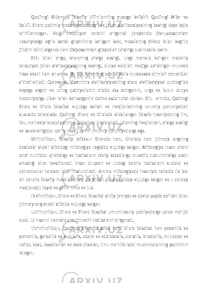 Qadimgi SHarqda falsafiy bilimlarning yuzaga kelishi: Qadimgi Misr va Bobil. Sharq qadimiy madaniyat o‘chog‘i va jahon sivilizatsiyasining beshigi deya bejiz ta’riflanmagan. Farb madaniyati tarixini o‘rganish jarayonida Ovrupotsentrizm nazariyasiga og‘ib ketish g‘ayriilmiy bo‘lgani kabi, masalaning SHarq bilan bog‘liq jihatini tahlil etganda ham Osiyosentrizm g’oyaalari ta’siriga tushmaslik lozim. SHu bilan birga, sharqning o‘ziga xosligi, unga mansub bo‘lgan madaniy taraqqiyot jahon sivilizatsiyasining beshigi, dunyo xalqlari rivojiga qo‘shilgan munosib hissa ekani ham sir emas. Bu hol jahonning barcha xolis mutaxassis olimlari tomonidan e’tirof etiladi. Qolaversa, Vatanimiz sivilizatsiyasining sharq sivilizatsiyasi quchog‘ida voyaga etgani va uning qadriyatlarini o‘zida aks ettirganini, unga va butun dunyo madaniyatiga ulkan ta’sir ko‘rsatganini doimo esda tutish darkor. Shu о ‘rinda, Qadimgi Sharq va G‘arb falsafasi vujudga kelishi va rivojlanishining umumiy qonuniyatlari xususida t о ‘xtalsak: Qadimgi Sharq va G‘arbda shakllangan falsafa insoniyatning ilm, fan, ma’naviy taraqqiyotining debochasi hisoblanadi. Ularning rivojlanishi, о ‘ziga xosligi va betakrorligidan qat’iy nazar, ayrim umumiy qonuniyatlarga ega. Birinchidan , falsafiy tafakkur Sharqda ham, G‘arbda ham ijtimoiy ongning dastlabki shakli sifatidagi mifologiya negizida vujudga kelgan. Mifologiya inson о ‘zini atrof muhitdan ajratishga va hodisalarni tabiiy sabablarga muvofiq tushuntirishga qodir emasligi bilan tavsiflanadi. Inson dunyoni va undagi barcha hodisalarni xudolar va qahramonlar harakati bilan tushuntiradi. Ammo mifologiyada insoniyat tarixida ilk bor bir qancha falsafiy masalalar ham q о ‘yiladi: dunyo qanday vujudga kelgan va u qanday rivojlanadi; hayot va о ‘lim nima va h.k. Ikkinchidan, G‘arb va Sharq falsafasi sinfiy jamiyat va davlat paydo b о ‘lishi bilan ijtimoiy ong shakli sifatida vujudga kelgan. Uchinchidan, G‘arb va Sharq falsafasi umuminsoniy qadriyatlarga qarab m о ‘ljal oladi. U insonni hamisha qiziqtiruvchi hodisalarni о ‘rganadi, T о ‘rtinchidan , Qadimda Sharq falsafasi ham, G‘arb falsafasi ham yaxshilik va yomonlik, g о ‘zallik va xunuklik, adolat va adolatsizlik, d о ‘stlik, birodarlik, muhabbat va nafrat, baxt, lazzatlanish va azob chekish, ilmu ma’rifat kabi muammolarning yechimini izlagan. 