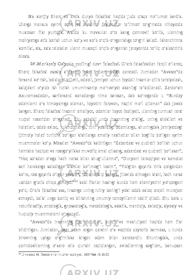 Biz xorijiy Sharq va antik dunyo falsafasi haqida juda qisqa ma’lumot berdik. Ularga mansub ayrim oqim va mashhur faylasuflar ta’limoti to‘g‘risida nihoyatda muxtasar fikr yuritdik. Aslida bu mavzular o‘ta keng qamrovli bo‘lib, ularning mohiyatiga etib borish uchun ko‘p va xo‘b o‘qib-o‘rganishga to‘g‘ri keladi. Ishonchimiz komilki, siz, aziz talabalar ularni mustaqil o‘qib-o‘rganish jarayonida to‘liq o‘zlashtirib olasiz. 2/4.Markaziy Osiyoda qadimgi davr falsafasi. G‘arb falsafasidan farqli о ‘laroq, Sharq falsafasi asosiy e’tiborni inson muammosiga qaratadi. Jumladan “Avesto”da farzand k о ‘rish, bolalarni bilimli, odobli, jamiyat uchun foydali insonlar qilib tarbiyalash, kelajakni о ‘ylab ish tutish umuminsoniy ma’naviyat ekanligi ta’kidlanadi. Zard о ‘sht Axuramazdadan, serfarzand xonadonga nima berasan, deb s о ‘raganda u “Bunday odamlarni о ‘z himoyamga olaman, hayotini farovon, risqini m о ‘l qilaman” deb javob bergan. Sharq falsafasi insonni amaliyot, odamlar hayot faoliyati, ularning turmush tarzi nuqtai nazaridan о ‘rganadi. Shu sababli unda insonning о ‘zligi, uning shakllari va holatlari, odob-axloq, hukmdorlarga, turli yoshdagi odamlarga, shuningdek jamiyatdagi ijtimoiy holati turlicha b о ‘lgan kishilarga amaliy nasihatlar bilan bog‘liq b о ‘lgan ayrim muammolar k о ‘p. Masalan “Avesto”da keltirilgan “Zabardast va qudratli b о ‘lish uchun hamisha haqiqat va rostg о ‘ylikka muvofiq amal qilsang, zabardast va qudratli b о ‘lasan”, “Haq s о ‘zdan о ‘zga hech narsa bilan shug‘ullanma”, “Dunyoni taraqqiyot va kamolot sari harakatga soladigan kishilar b о ‘lmog‘i lozim”, “Yolg‘on gapirib tirik qolgandan k о ‘ra, rost gapirib о ‘lgan yaxshi”, “ О ‘z nafsini yengib, jilovlab olmagan kishi, hech narsa ustidan g‘olib chiqa olmaydi” 12 kabi fikrlar hozirgi kunda ham ahamiyatini y о ‘qotgani y о ‘q. G‘arb falsafasi esa, insonga uning ruhiy borlig‘i yoki odob-axloq orqali murojaat etmaydi, balki unga borliq va bilishning umumiy tamoyillarini taklif qiladi. Shu bois u naturfalsafiy, ontologik, gnoseologik, metodologik, estetik, mantiqiy, axloqiy, siyosiy va huquqiy muammolarni о ‘rganadi. “Avesto”da insonning haq-huquqlari, burch va mas’uliyati haqida ham fikr bildirilgan. Jumladan, agar odam olgan qarzini о ‘z vaqtida qaytarib bermasa, u tunda birovning uyiga о ‘g‘irlikka kirgan odam bilan barobardir. Shuningdek, unda qarindoshlarning о ‘zaro oila qurishi taqiqlangan, avlodlarning sog‘lom, benuqson 12 Umarzoda M. Ovesto sirlari // Jahon adabiyoti. 1997 №4 –B.19-20 