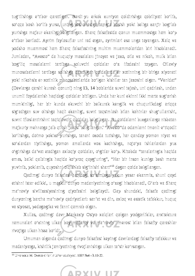 tug‘ilishiga e’tibor qaratilgan. Bordi-yu erkak zurriyot qoldirishga qobiliyati b о ‘lib, s о ‘qqa bosh b о ‘lib yursa, uning peshonasiga tamg‘a bosish yoki beliga zanjir bog‘lab yurishga majbur ekanligi belgilangan. Sharq falsafasida qonun muammosiga ham k о ‘p e’tibor beriladi. Ayrim faylasuflar uni rad etgan, ayrimlari esa unga tayangan. Xalq va podsho muammosi ham Sharq falsafasining muhim muammolaridan biri hisoblanadi. Jumladan, “Avesto” da huquqiy masalalar: jinoyat va jazo, oila va nikoh, mulk bilan bog‘liq masalalarni tartibga soluvchi qoidalar о ‘z ifodasini topgan. Oilaviy munosabatlarni tartibga solishga qaratilgan qoidalarda er xotinning bir-biriga xiyonati yoki nikohsiz er-xotinlik munosabatlarida b о ‘lgan kishilar tan jazosini olgan. “Venidat” (Devlarga qarshi kurash qonuni) ning 13, 14 boblarida suvni tejash, uni qadrlash, undan unumli foydalanish haqidagi qoidalar bitilgan. Unda har kuni ekinni ikki marta sug‘orish mumkinligi, har bir kunda ekuvchi bir belkurak kenglik va chuqurlikdagi ariqqa sig‘adigan suv olishga haqli ekanligi, suvni taqsimlash bilan kohinlar shug‘ullanishi, suvni ifloslantirishni taqiqlovchi qoidalar belgilagan. Bu qoidalarni buzganlarga nisbatan majburiy mehnatga jalb qilish jazosi belgilangan. “Avesto”da odamlarni imonli-e’tiqodli bо‘lishga, doimo pokiza yurishga, tanani ozoda tutishga, har qanday yomon niyat va sо‘zlardan tiyilishga, yomon amallarda voz kechishga, nojо‘ya ishlarlardan yuz о‘girishga da’vat etadigan axloqiy qoidalar, о‘gitlar kо‘p. Kitobda “tanalaringiz haqida emas, balki qalbingiz haqida kо‘proq qayg‘uring”, “Har bir inson kuniga besh marta yuvinib, poklanib, quyoshni olqishlab sig‘inishi shart” 13 degan qoida belgilangan. Qadimgi dunyo falsafasi haqidagi sо‘zimizga yakun yasar ekanmiz, shuni qayd etishni istar edikki, u mazkur dunyo madaniyatining о‘zagi hisoblanadi, G‘arb va Sharq ma’naviy sivilizasiyasining qiyofasini belgilaydi. Gap shundaki, falsafa qadimgi dunyoning barcha ma’naviy qadriyatlari: san’at va din, axloq va estetik tafakkur, huquq va siyosat, pedagogika va fanni qamrab olgan. Xullas, qadimgi davr Markaziy Osiyo xalqlari qolgan yodgorliklar, arxitektura namunalari о‘zining ulkan boy madaniy va ma’naviy merosi bilan falsafiy qarashlar rivojiga ulkan hissa bо‘ldi. Umuman olganda qadimgi dunyo falsafasi keyingi davrlardagi falsafiy tafakkur va madaniyatga, kishilik jamiyatining rivojlanishiga ulkan ta’sir kо‘rsatgan. 13 Umarzoda M. Ovesto sirlari // Jahon adabiyoti. 1997 №4 –B.19-20. 