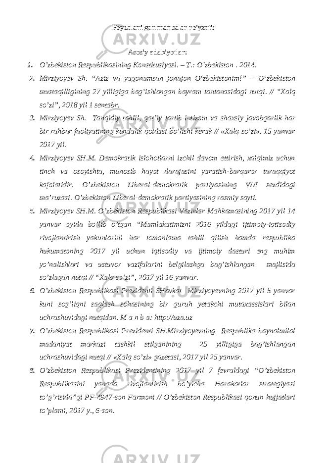 Foydalanilgan manbalar ro&#39;yxati: Аsоsiy adabiyotlar: 1. O’zbеkistоn Rеspublikаsining Kоnstitusiyasi. – T.: O`zbеkistоn . 201 4 . 2. Mirziyoyev Sh. “Aziz va yagonamsan jonajon О‘zbekistonim!” – О‘zbekiston mustaqilligining 27 yilligiga bag‘ishlangan bayram tantanasidagi nutqi. // “Xalq so’zi”, 2018 yil 1 sentabr. 3. Mirziyoyev Sh. Tanqidiy tahlil, qat’iy tartib-intizom va shaxsiy javobgarlik-har bir rahbar faoliyatining kundalik qoidasi bo’lishi kerak // «Xalq so’zi». 15 yanvar 2017 yil. 4. Mirziyoyev SH.M. Demokratik islohotlarni izchil davom ettirish, xalqimiz uchun tinch va osoyishta, munosib hayot darajasini yaratish-barqaror taraqqiyot kafolatidir. O’zbekiston Liberal-demokratik partiyasining VIII sezdidagi ma’ruzasi. O’zbekiston Liberal-demokratik partiyasining rasmiy sayti. 5. Mirziyoyev SH.M. O’zbekiston Respublikasi Vazirlar Mahkamasining 2017 yil 14 yanvar oyida bo’lib o’tgan “Mamlakatimizni 2016 yildagi ijtimoiy-iqtisodiy rivojlantirish yakunlarini har tomonlama tahlil qilish hamda respublika hukumatoning 2017 yil uchun iqtisodiy va ijtimoiy dasturi eng muhim yo’nalishlari va ustuvor vazifalarini belgilashga bag’ishlangan majlisida so’zlagan nutqi // “Xalq so’zi”, 2017 yil 16 yanvar. 6. O’zbekiston Respublikasi Prezidenti SHavkat Mirziyoyevning 2017 yil 5 yanvar kuni sog’liqni saqlash sohasining bir guruh yetakchi mutaxassislari bilan uchrashuvidagi nutqidan. M a n b a: http://uza.uz 7. O’zbekiston Respublikasi Prezidenti SH.Mirziyoyevning Respublika baynalmilal madaniyat markazi tashkil etilganining 25 yilligiga bag’ishlangan uchrashuvidagi nutqi // «Xalq so’zi» gazetasi, 2017 yil 25 yanvar. 8. O’zbekiston Respublikasi Prezidentining 2017 yil 7 fevraldagi “O’zbekiston Respublikasini yanada rivojlantirish bo’yicha Harakatlar strategiyasi to’g’risida”gi PF-4947-son Farmoni // O’zbekiston Respublikasi qonun hujjatlari to’plami, 2017 y., 6-son. 