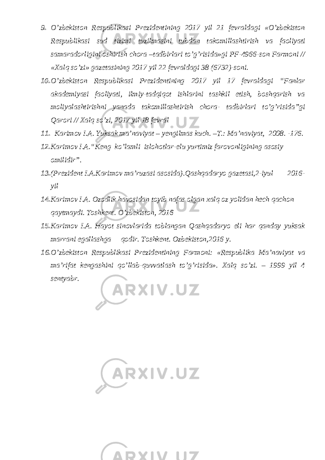 9. O’zbekiston Respublikasi Prezidentining 2017 yil 21 fevraldagi «O’zbekiston Respublikasi sud tizimi tuzilmasini tubdan takomillashtirish va faoliyati samaradorligini oshirish chora –tadbirlari to’g’risida»gi PF-4966-son Farmoni // «Xalq so’zi» gazetasining 2017 yil 22 fevraldagi 38 (6732)-soni. 10. O’zbekiston Respublikasi Prezidentining 2017 yil 17 fevraldagi “Fanlar akademiyasi faoliyati, ilmiy-tadqiqot ishlarini tashkil etish, boshqarish va moliyalashtirishni yanada takomillashtirish chora- tadbirlari to’g’risida”gi Qarori // Xalq so’zi, 2017 yil 18 fevral 11. Karimov I.A. Yuksak ma’naviyat – yengilmas kuch. –T.: Ma’naviyat, 2008. -176. 12. Karimov I.A. “ Keng ko’lamli islohotlar-elu yurtimiz farovonligining asosiy omilidir”. 13. (Prezident I.A.Karimov ma’ruzasi asosida).Qashqadaryo gazetasi,2-iyul 2016- yil 14. Karimov I.A. Ozodlik havosidan toyib nafas olgan xalq oz yolidan hech qachon qaytmaydi. Toshkent. O’zbekiston, 2016 15. Karimov I.A. Hayot sinovlarida toblangan Qashqadaryo eli har qanday yuksak marrani egallashga qodir. Toshkent. Ozbekiston,2016 y. 16. O’zbеkistоn Rеspublikаsi Prеzidеntining Fаrmоni: «Rеspublikа Mа’nаviyat vа mа’rifаt kеngаshini qo’llаb-quvvаtlаsh to’g’risidа». Хаlq so’zi. – 1999 yil 4 sеntyabr. 