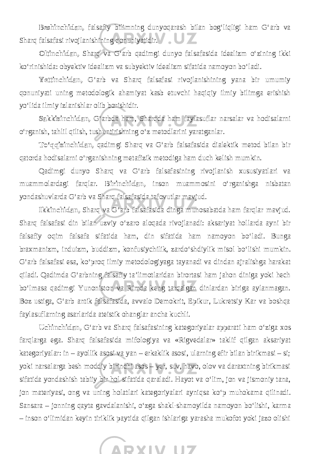 Beshinchidan, falsafiy bilimning dunyoqarash bilan bog‘liqligi ham G‘arb va Sharq falsafasi rivojlanishining qonuniyatidir. Oltinchidan, Sharq va G‘arb qadimgi dunyo falsafasida idealizm о ‘zining ikki k о ‘rinishida: obyektiv idealizm va subyektiv idealizm sifatida namoyon b о ‘ladi. Yettinchidan, G‘arb va Sharq falsafasi rivojlanishining yana bir umumiy qonuniyati uning metodologik ahamiyat kasb etuvchi haqiqiy ilmiy bilimga erishish y о ‘lida ilmiy izlanishlar olib borishidir. Sakkizinchidan, G‘arbda ham, Sharqda ham faylasuflar narsalar va hodisalarni о ‘rganish, tahlil qilish, tushuntirishning о ‘z metodlarini yaratganlar. T о ‘qqizinchidan, qadimgi Sharq va G‘arb falsafasida dialektik metod bilan bir qatorda hodisalarni о ‘rganishning metafizik metodiga ham duch kelish mumkin. Qadimgi dunyo Sharq va G‘arb falsafasining rivojlanish xususiyatlari va muammolardagi farqlar. Birinchidan, inson muammosini о ‘rganishga nisbatan yondashuvlarda G‘arb va Sharq falsafasida tafovutlar mavjud. Ikkinchidan, Sharq va G‘arb falsafasida dinga munosabatda ham farqlar mavjud. Sharq falsafasi din bilan uzviy о ‘zaro aloqada rivojlanadi: aksariyat hollarda ayni bir falsafiy oqim falsafa sifatida ham, din sifatida ham namoyon b о ‘ladi. Bunga braxmanizm, induizm, buddizm, konfusiychilik, zard о ‘shdiylik misol b о ‘lishi mumkin. G‘arb falsafasi esa, k о ‘proq ilmiy metodologiyaga tayanadi va dindan ajralishga harakat qiladi. Qadimda G‘arbning falsafiy ta’limotlaridan birortasi ham jahon diniga yoki hech b о ‘lmasa qadimgi Yunoniston va Rimda keng tarqalgan dinlardan biriga aylanmagan. Boz ustiga, G‘arb antik falsafasida, avvalo Demokrit, Epikur, Lukretsiy Kar va boshqa faylasuflarning asarlarida ateistik ohanglar ancha kuchli. Uchinchidan, G‘arb va Sharq falsafasining kategoriyalar apparati ham о ‘ziga xos farqlarga ega. Sharq falsafasida mifologiya va «Rigvedalar» taklif qilgan aksariyat kategoriyalar: in – ayollik asosi va yan – erkaklik asosi, ularning efir bilan birikmasi – si; yoki narsalarga besh moddiy birinchi asos – yer, suv, havo, olov va daraxtning birikmasi sifatida yondashish tabiiy bir hol sifatida qaraladi. Hayot va о ‘lim, jon va jismoniy tana, jon materiyasi, ong va uning holatlari kategoriyalari ayniqsa k о ‘p muhokama qilinadi. Sansara – jonning qayta gavdalanishi, о ‘zga shakl-shamoyilda namoyon b о ‘lishi, karma – inson о ‘limidan keyin tiriklik paytida qilgan ishlariga yarasha mukofot yoki jazo olishi 