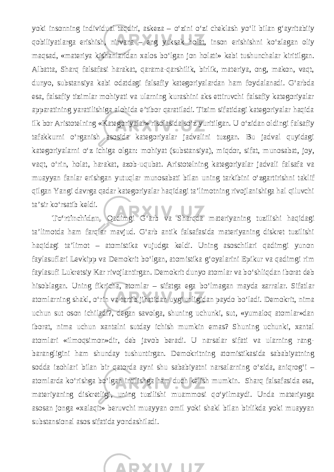 yoki insonning individual taqdiri, askeza – о ‘zini о ‘zi cheklash y о ‘li bilan g‘ayritabiiy qobiliyatlarga erishish, nirvana – eng yuksak holat, inson erishishni k о ‘zlagan oliy maqsad, «materiya kishanlaridan xalos b о ‘lgan jon holati» kabi tushunchalar kiritilgan. Albatta, Sharq falsafasi harakat, qarama-qarshilik, birlik, materiya, ong, makon, vaqt, dunyo, substansiya kabi odatdagi falsafiy kategoriyalardan ham foydalanadi. G‘arbda esa, falsafiy tizimlar mohiyati va ularning kurashini aks ettiruvchi falsafiy kategoriyalar apparatining yaratilishiga alohida e’tibor qaratiladi. Tizim sifatidagi kategoriyalar haqida ilk bor Aristotelning «Kategoriyalar» risolasida s о ‘z yuritilgan. U о ‘zidan oldingi falsafiy tafakkurni о ‘rganish asosida kategoriyalar jadvalini tuzgan. Bu jadval quyidagi kategoriyalarni о ‘z ichiga olgan: mohiyat (substansiya), miqdor, sifat, munosabat, joy, vaqt, о ‘rin, holat, harakat, azob-uqubat. Aristotelning kategoriyalar jadvali falsafa va muayyan fanlar erishgan yutuqlar munosabati bilan uning tarkibini о ‘zgartirishni taklif qilgan Yangi davrga qadar kategoriyalar haqidagi ta’limotning rivojlanishiga hal qiluvchi ta’sir k о ‘rsatib keldi. T о ‘rtinchidan, Qadimgi G‘arb va Sharqda materiyaning tuzilishi haqidagi ta’limotda ham farqlar mavjud. G‘arb antik falsafasida materiyaning diskret tuzilishi haqidagi ta’limot – atomistika vujudga keldi. Uning asoschilari qadimgi yunon faylasuflari Levkipp va Demokrit b о ‘lgan, atomistika g‘oyalarini Epikur va qadimgi rim faylasufi Lukretsiy Kar rivojlantirgan. Demokrit dunyo atomlar va b о ‘shliqdan iborat deb hisoblagan. Uning fikricha, atomlar – sifatga ega b о ‘lmagan mayda zarralar. Sifatlar atomlarning shakl, о ‘rin va tartib jihatidan uyg‘unligidan paydo b о ‘ladi. Demokrit, nima uchun sut oson ichiladi?, degan savolga, shuning uchunki, sut, «yumaloq atomlar»dan iborat, nima uchun xantalni sutday ichish mumkin emas? Shuning uchunki, xantal atomlari «ilmoqsimon»dir, deb javob beradi. U narsalar sifati va ularning rang- barangligini ham shunday tushuntirgan. Demokritning atomistikasida sababiyatning sodda izohlari bilan bir qatorda ayni shu sababiyatni narsalarning о ‘zida, aniqrog‘i – atomlarda k о ‘rishga b о ‘lgan intilishga ham duch kelish mumkin. Sharq falsafasida esa, materiyaning diskretligi, uning tuzilishi muammosi q о ‘yilmaydi. Unda materiyaga asosan jonga «xalaqit» beruvchi muayyan omil yoki shakl bilan birlikda yoki muayyan substansional asos sifatida yondashiladi. 