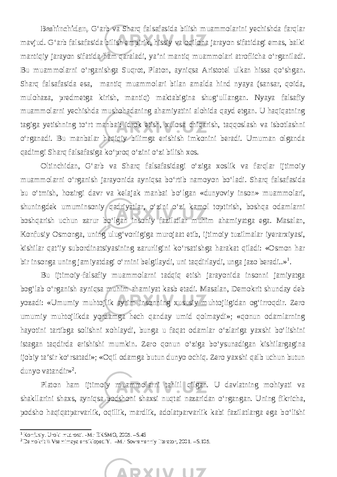 Beshinchidan, G‘arb va Sharq falsafasida bilish muammolarini yechishda farqlar mavjud. G‘arb falsafasida bilish empirik, hissiy va oqilona jarayon sifatidagi emas, balki mantiqiy jarayon sifatida ham qaraladi, ya’ni mantiq muammolari atroflicha о ‘rganiladi. Bu muammolarni о ‘rganishga Suqrot, Platon, ayniqsa Aristotel ulkan hissa q о ‘shgan. Sharq falsafasida esa, mantiq muammolari bilan amalda hind nyaya (sansar, qoida, mulohaza, predmetga kirish, mantiq) maktabigina shug‘ullangan. Nyaya falsafiy muammolarni yechishda mushohadaning ahamiyatini alohida qayd etgan. U haqiqatning tagiga yetishning t о ‘rt manbai: idrok etish, xulosa chiqarish, taqqoslash va isbotlashni о ‘rganadi. Bu manbalar haqiqiy bilimga erishish imkonini beradi. Umuman olganda qadimgi Sharq falsafasiga k о ‘proq о ‘zini о ‘zi bilish xos. Oltinchidan, G‘arb va Sharq falsafasidagi о ‘ziga xoslik va farqlar ijtimoiy muammolarni о ‘rganish jarayonida ayniqsa b о ‘rtib namoyon b о ‘ladi. Sharq falsafasida bu о ‘tmish, hozirgi davr va kelajak manbai b о ‘lgan «dunyoviy inson» muammolari, shuningdek umuminsoniy qadriyatlar, о ‘zini о ‘zi kamol toptirish, boshqa odamlarni boshqarish uchun zarur b о ‘lgan insoniy fazilatlar muhim ahamiyatga ega. Masalan, Konfusiy Osmonga, uning ulug‘vorligiga murojaat etib, ijtimoiy tuzilmalar iyerarxiyasi, kishilar qat’iy subordinatsiyasining zarurligini k о ‘rsatishga harakat qiladi: «Osmon har bir insonga uning jamiyatdagi о ‘rnini belgilaydi, uni taqdirlaydi, unga jazo beradi..» 1 . Bu ijtimoiy-falsafiy muammolarni tadqiq etish jarayonida insonni jamiyatga bog‘lab о ‘rganish ayniqsa muhim ahamiyat kasb etadi. Masalan, Demokrit shunday deb yozadi: «Umumiy muhtojlik ayrim insonning xususiy muhtojligidan og‘irroqdir. Zero umumiy muhtojlikda yordamga hech qanday umid qolmaydi»; «qonun odamlarning hayotini tartibga solishni xohlaydi, bunga u faqat odamlar о ‘zlariga yaxshi b о ‘lishini istagan taqdirda erishishi mumkin. Zero qonun о ‘ziga b о ‘ysunadigan kishilargagina ijobiy ta’sir k о ‘rsatadi»; «Oqil odamga butun dunyo ochiq. Zero yaxshi qalb uchun butun dunyo vatandir» 2 . Platon ham ijtimoiy muammolarni tahlil qilgan. U davlatning mohiyati va shakllarini shaxs, ayniqsa podshoni shaxsi nuqtai nazaridan о ‘rgangan. Uning fikricha, podsho haqiqatparvarlik, oqillik, mardlik, adolatparvarlik kabi fazilatlarga ega b о ‘lishi 1 Konfusiy. Uroki mudrosti. -M.: EKSMO, 2005. –S.46 2 Demokrit \\ Vsemirnaya ensiklopediY. –M.: Sovremenniy literator, 2001. –S.105. 