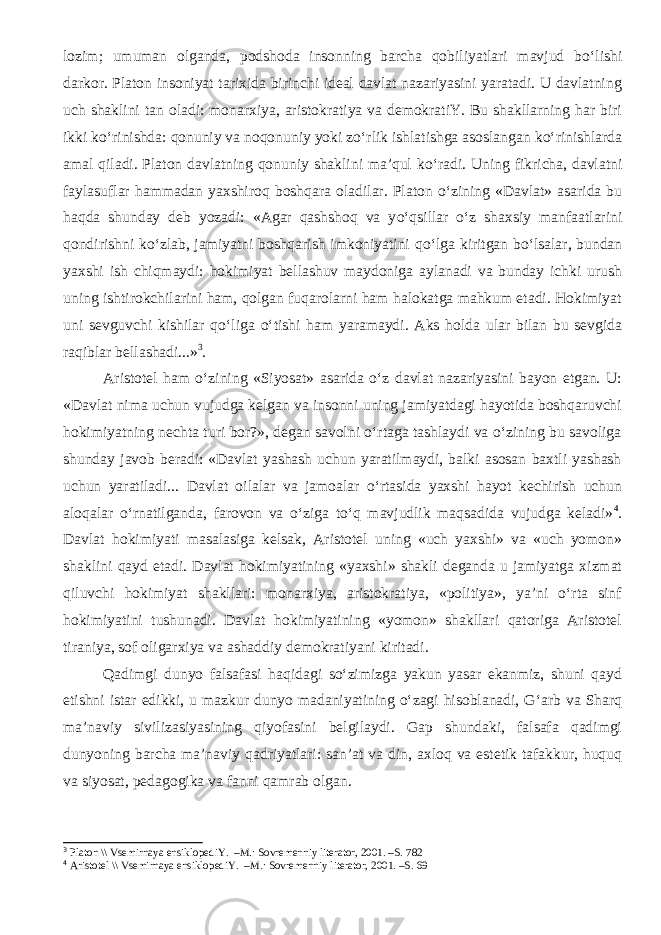 lozim; umuman olganda, podshoda insonning barcha qobiliyatlari mavjud b о ‘lishi darkor. Platon insoniyat tarixida birinchi ideal davlat nazariyasini yaratadi. U davlatning uch shaklini tan oladi: monarxiya, aristokratiya va demokratiY. Bu shakllarning har biri ikki k о ‘rinishda: qonuniy va noqonuniy yoki z о ‘rlik ishlatishga asoslangan k о ‘rinishlarda amal qiladi. Platon davlatning qonuniy shaklini ma’qul k о ‘radi. Uning fikricha, davlatni faylasuflar hammadan yaxshiroq boshqara oladilar. Platon о ‘zining «Davlat» asarida bu haqda shunday deb yozadi: «Agar qashshoq va y о ‘qsillar о ‘z shaxsiy manfaatlarini qondirishni k о ‘zlab, jamiyatni boshqarish imkoniyatini q о ‘lga kiritgan b о ‘lsalar, bundan yaxshi ish chiqmaydi: hokimiyat bellashuv maydoniga aylanadi va bunday ichki urush uning ishtirokchilarini ham, qolgan fuqarolarni ham halokatga mahkum etadi. Hokimiyat uni sevguvchi kishilar q о ‘liga о ‘tishi ham yaramaydi. Aks holda ular bilan bu sevgida raqiblar bellashadi...» 3 . Aristotel ham o‘zining «Siyosat» asarida o‘z davlat nazariyasini bayon etgan. U: «Davlat nima uchun vujudga kelgan va insonni uning jamiyatdagi hayotida boshqaruvchi hokimiyatning nechta turi bor?», degan savolni o‘rtaga tashlaydi va o‘zining bu savoliga shunday javob beradi: «Davlat yashash uchun yaratilmaydi, balki asosan baxtli yashash uchun yaratiladi... Davlat oilalar va jamoalar o‘rtasida yaxshi hayot kechirish uchun aloqalar o‘rnatilganda, farovon va o‘ziga to‘q mavjudlik maqsadida vujudga keladi» 4 . Davlat hokimiyati masalasiga kelsak, Aristotel uning «uch yaxshi» va «uch yomon» shaklini qayd etadi. Davlat hokimiyatining «yaxshi» shakli deganda u jamiyatga xizmat qiluvchi hokimiyat shakllari: monarxiya, aristokratiya, «politiya», ya’ni o‘rta sinf hokimiyatini tushunadi. Davlat hokimiyatining «yomon» shakllari qatoriga Aristotel tiraniya, sof oligarxiya va ashaddiy demokratiyani kiritadi. Qadimgi dunyo falsafasi haqidagi so‘zimizga yakun yasar ekanmiz, shuni qayd etishni istar edikki, u mazkur dunyo madaniyatining o‘zagi hisoblanadi, G‘arb va Sharq ma’naviy sivilizasiyasining qiyofasini belgilaydi. Gap shundaki, falsafa qadimgi dunyoning barcha ma’naviy qadriyatlari: san’at va din, axloq va estetik tafakkur, huquq va siyosat, pedagogika va fanni qamrab olgan. 3 Platon \\ Vsemirnaya ensiklopediY. –M.: Sovremenniy literator, 2001. –S. 782 4 Aristotel \\ Vsemirnaya ensiklopediY. –M.: Sovremenniy literator, 2001. –S. 69 