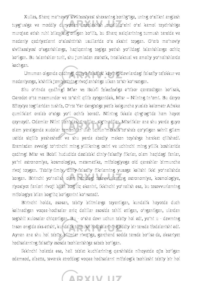 Xullas, Sharq ma’naviy sivilizasiyasi shaxsning borlig‘iga, uning o‘zlikni anglash tuyg‘usiga va moddiy dunyodan uzoqlashish orqali o‘zini o‘zi kamol toptirishiga murojaat etish ruhi bilan sug‘orilgan bo‘lib, bu Sharq xalqlarining turmush tarzida va madaniy qadriyatlarni o‘zlashtirish usullarida o‘z aksini topgan. G‘arb ma’naviy sivilizasiyasi o‘zgarishlarga, haqiqatning tagiga yetish yo‘lidagi izlanishlarga ochiq bo‘lgan. Bu izlanishlar turli, shu jumladan ateistik, intellektual va amaliy yo‘nalishlarda kechgan. Umuman olganda qadimgi dunyo falsafasi keyingi davrlardagi falsafiy tafakkur va madaniyatga, kishilik jamiyatining rivojlanishiga ulkan ta’sir ko‘rsatgan. Shu o‘rinda qadimgi Misr va Bobil falsafasi ga e’tibor qaratadigan bo‘lsak, Gerodot o‘ta mazmundor va ta’sirli qilib aytganidek, Misr – Nilning in’omi. Bu daryo Efiopiya tog‘laridan tushib, O‘rta Yer dengiziga yetib kelguncha yuzlab kelometr Afreka qumliklari oralab o‘ziga yo‘l ochib boradi. Nilning ikkala qirg‘og‘ida ham hayot qaynaydi. Odamlar Nilni ilohiylashtiradilar, sig‘inadilar. Misrliklar ana shu yerda guyo olam yaralganda xudolar tomonidan ular uchun maxsus to‘shab qo‘yilgan sehrli gilam ustida siqilib yashashadi va shu yerda abadiy makon topishga harakat qilishadi. Eramizdan avvalgi to‘rtinchi ming yillikning oxiri va uchinchi ming yillik boshlarida qadimgi Misr va Bobil hududida dastlabki diniy-falsafiy fikrlar, olam haqidagi fanlar, ya’ni astronomiya, kosmologiya, matematika, mifologiyaga oid qarashlar birmuncha rivoj topgan. Tabiiy-ilmiy, diniy-falsafiy fikrlarning yuzaga kelishi ikki yo‘nalishda borgan. Birinchi yo‘nalish olam haqidagi tasavvurlarning astronomiya, kosmologiya, riyoziyot fanlari rivoji bilan bog‘liq ekanini, ikkinchi yo‘nalish esa, bu tasavvurlarning mifologiya bilan bog‘liq bo‘lganini ko‘rsatadi. Birinchi holda, asosan, tabiiy bilimlarga tayanilgan, kundalik hayotda duch kelinadigan voqea-hodisalar aniq dalillar asosida tahlil etilgan, o‘rganilgan, ulardan tegishli xulosalar chiqarilgan. Bu - o‘sha davr uchun tabiiy hol edi, ya’ni u - davrning inson ongida aks etishi, kundalik turmush hodisalarining oddiy bir tarzda ifodalanishi edi. Aynan ana shu hol tabiiy bilimlar rivojiga, garchand sodda tarzda bo‘lsa-da, aksariyat hodisalarning falsafiy asosda izohlanishiga sabab bo‘lgan. Ikkinchi holatda esa, hali tabiat kuchlarining qarshisida nihoyatda ojiz bo‘lgan odamzod, albatta, tevarak atrofdagi voqea-hodisalarni mifologik izohlashi tabiiy bir hol 