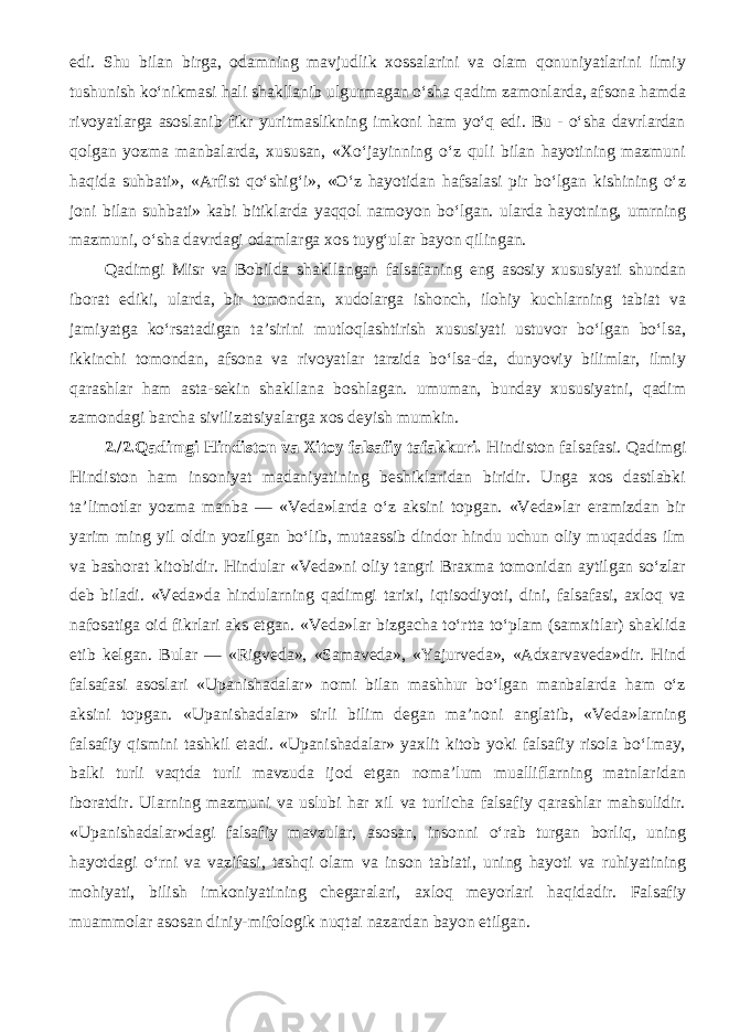 edi. Shu bilan birga, odamning mavjudlik xossalarini va olam qonuniyatlarini ilmiy tushunish ko‘nikmasi hali shakllanib ulgurmagan o‘sha qadim zamonlarda, afsona hamda rivoyatlarga asoslanib fikr yuritmaslikning imkoni ham yo‘q edi. Bu - o‘sha davrlardan qolgan yozma manbalarda, xususan, «Xo‘jayinning o‘z quli bilan hayotining mazmuni haqida suhbati», «Arfist qo‘shig‘i», «O‘z hayotidan hafsalasi pir bo‘lgan kishining o‘z joni bilan suhbati» kabi bitiklarda yaqqol namoyon bo‘lgan. ularda hayotning, umrning mazmuni, o‘sha davrdagi odamlarga xos tuyg‘ular bayon qilingan. Qadimgi Misr va Bobilda shakllangan falsafaning eng asosiy xususiyati shundan iborat ediki, ularda, bir tomondan, xudolarga ishonch, ilohiy kuchlarning tabiat va jamiyatga ko‘rsatadigan ta’sirini mutloqlashtirish xususiyati ustuvor bo‘lgan bo‘lsa, ikkinchi tomondan, afsona va rivoyatlar tarzida bo‘lsa-da, dunyoviy bilimlar, ilmiy qarashlar ham asta-sekin shakllana boshlagan. umuman, bunday xususiyatni, qadim zamondagi barcha sivilizatsiyalarga xos deyish mumkin. 2./2.Qadimgi Hindiston va Xitoy falsafiy tafakkuri. Hindiston falsafasi. Qadimgi Hindiston ham insoniyat madaniyatining beshiklaridan biridir. Unga xos dastlabki ta’limotlar yozma manba — «Veda»larda o‘z aksini topgan. «Veda»lar eramizdan bir yarim ming yil oldin yozilgan bo‘lib, mutaassib dindor hindu uchun oliy muqaddas ilm va bashorat kitobidir. Hindular «Veda»ni oliy tangri Braxma tomonidan aytilgan so‘zlar deb biladi. «Veda»da hindularning qadimgi tarixi, iqtisodiyoti, dini, falsafasi, axloq va nafosatiga oid fikrlari aks etgan. «Veda»lar bizgacha to‘rtta to‘plam (samxitlar) shaklida etib kelgan. Bular — «Rigveda», «Samaveda», «Yajurveda», «Adxarvaveda»dir. Hind falsafasi asoslari «Upanishadalar» nomi bilan mashhur bo‘lgan manbalarda ham o‘z aksini topgan. «Upanishadalar» sirli bilim degan ma’noni anglatib, «Veda»larning falsafiy qismini tashkil etadi. «Upanishadalar» yaxlit kitob yoki falsafiy risola bo‘lmay, balki turli vaqtda turli mavzuda ijod etgan noma’lum mualliflarning matnlaridan iboratdir. Ularning mazmuni va uslubi har xil va turlicha falsafiy qarashlar mahsulidir. «Upanishadalar»dagi falsafiy mavzular, asosan, insonni o‘rab turgan borliq, uning hayotdagi o‘rni va vazifasi, tashqi olam va inson tabiati, uning hayoti va ruhiyatining mohiyati, bilish imkoniyatining chegaralari, axloq meyorlari haqidadir. Falsafiy muammolar asosan diniy-mifologik nuqtai nazardan bayon etilgan. 