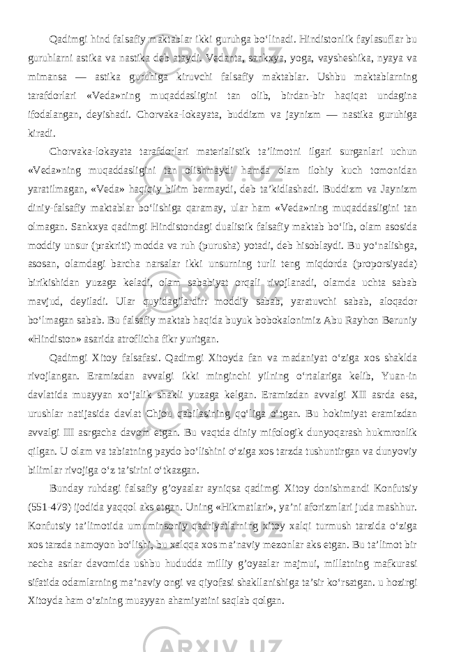 Qadimgi hind falsafiy maktablar ikki guruhga bo‘linadi. Hindistonlik faylasuflar bu guruhlarni astika va nastika deb ataydi. Vedanta, sankxya, yoga, vaysheshika, nyaya va mimansa — astika guruhiga kiruvchi falsafiy maktablar. Ushbu maktablarning tarafdorlari «Veda»ning muqaddasligini tan olib, birdan-bir haqiqat undagina ifodalangan, deyishadi. Chorvaka-lokayata, buddizm va jaynizm — nastika guruhiga kiradi. Chorvaka-lokayata tarafdorlari materialistik ta’limotni ilgari surganlari uchun «Veda»ning muqaddasligini tan olishmaydi hamda olam ilohiy kuch tomonidan yaratilmagan, «Veda» haqiqiy bilim bermaydi, deb ta’kidlashadi. Buddizm va Jaynizm diniy-falsafiy maktablar bo‘lishiga qaramay, ular ham «Veda»ning muqaddasligini tan olmagan. Sankxya qadimgi Hindistondagi dualistik falsafiy maktab bo‘lib, olam asosida moddiy unsur (prakriti) modda va ruh (purusha) yotadi, deb hisoblaydi. Bu yo‘nalishga, asosan, olamdagi barcha narsalar ikki unsurning turli teng miqdorda (proporsiyada) birikishidan yuzaga keladi, olam sababiyat orqali rivojlanadi, olamda uchta sabab mavjud, deyiladi. Ular quyidagilardir: moddiy sabab, yaratuvchi sabab, aloqador bo‘lmagan sabab. Bu falsafiy maktab haqida buyuk bobokalonimiz Abu Rayhon Beruniy «Hindiston» asarida atroflicha fikr yuritgan. Qadimgi Xitoy falsafasi. Qadimgi Xitoyda fan va madaniyat o‘ziga xos shaklda rivojlangan. Eramizdan avvalgi ikki minginchi yilning o‘rtalariga kelib, Yuan-in davlatida muayyan xo‘jalik shakli yuzaga kelgan. Eramizdan avvalgi XII asrda esa, urushlar natijasida davlat Chjou qabilasining qo‘liga o‘tgan. Bu hokimiyat eramizdan avvalgi III asrgacha davom etgan. Bu vaqtda diniy mifologik dunyoqarash hukmronlik qilgan. U olam va tabiatning paydo bo‘lishini o‘ziga xos tarzda tushuntirgan va dunyoviy bilimlar rivojiga o‘z ta’sirini o‘tkazgan. Bunday ruhdagi falsafiy g’oyaalar ayniqsa qadimgi Xitoy donishmandi Konfutsiy (551-479) ijodida yaqqol aks etgan. Uning «Hikmatlari», ya’ni aforizmlari juda mashhur. Konfutsiy ta’limotida umuminsoniy qadriyatlarning xitoy xalqi turmush tarzida o‘ziga xos tarzda namoyon bo‘lishi, bu xalqqa xos ma’naviy mezonlar aks etgan. Bu ta’limot bir necha asrlar davomida ushbu hududda milliy g’oyaalar majmui, millatning mafkurasi sifatida odamlarning ma’naviy ongi va qiyofasi shakllanishiga ta’sir ko‘rsatgan. u hozirgi Xitoyda ham o‘zining muayyan ahamiyatini saqlab qolgan. 