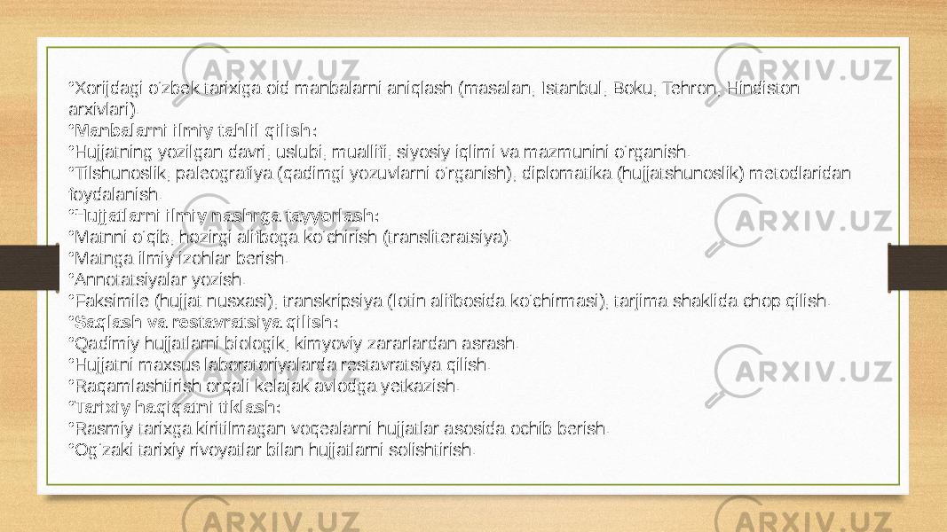 • Xorijdagi o‘zbek tarixiga oid manbalarni aniqlash (masalan, Istanbul, Boku, Tehron, Hindiston arxivlari). • Manbalarni ilmiy tahlil qilish: • Hujjatning yozilgan davri, uslubi, muallifi, siyosiy iqlimi va mazmunini o‘rganish. • Tilshunoslik, paleografiya (qadimgi yozuvlarni o‘rganish), diplomatika (hujjatshunoslik) metodlaridan foydalanish. • Hujjatlarni ilmiy nashrga tayyorlash: • Matnni o‘qib, hozirgi alifboga ko‘chirish (transliteratsiya). • Matnga ilmiy izohlar berish. • Annotatsiyalar yozish. • Faksimile (hujjat nusxasi), transkripsiya (lotin alifbosida ko‘chirmasi), tarjima shaklida chop qilish. • Saqlash va restavratsiya qilish: • Qadimiy hujjatlarni biologik, kimyoviy zararlardan asrash. • Hujjatni maxsus laboratoriyalarda restavratsiya qilish. • Raqamlashtirish orqali kelajak avlodga yetkazish. • Tarixiy haqiqatni tiklash: • Rasmiy tarixga kiritilmagan voqealarni hujjatlar asosida ochib berish. • Og‘zaki tarixiy rivoyatlar bilan hujjatlarni solishtirish. 