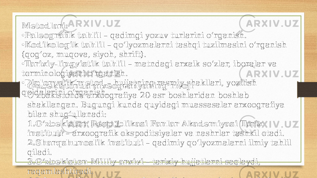 Metodlari: • Paleografik tahlil – qadimgi yozuv turlarini o‘rganish. • Kodikologik tahlil – qo‘lyozmalarni tashqi tuzilmasini o‘rganish (qog‘oz, muqova, siyoh, shrift). • Tarixiy-lingvistik tahlil – matndagi arxaik so‘zlar, iboralar va terminologiyani o‘rganish. • Diplomatik metod – hujjatning rasmiy shakllari, yozilish qoidalarini o‘rganish. O‘zbekistonda arxeografiyaning rivoji O‘zbekistonda arxeografiya 20-asr boshlaridan boshlab shakllangan. Bugungi kunda quyidagi muassasalar arxeografiya bilan shug‘ullanadi: 1. O‘zbekiston Respublikasi Fanlar Akademiyasi Tarix instituti – arxeografik ekspeditsiyalar va nashrlar tashkil etadi. 2. Sharqshunoslik instituti – qadimiy qo‘lyozmalarni ilmiy tahlil qiladi. 3. O‘zbekiston Milliy arxivi – tarixiy hujjatlarni saqlaydi, raqamlashtiradi. 4. Islom sivilizatsiyasi markazi – diniy va madaniy manbalarni o‘rganadi 