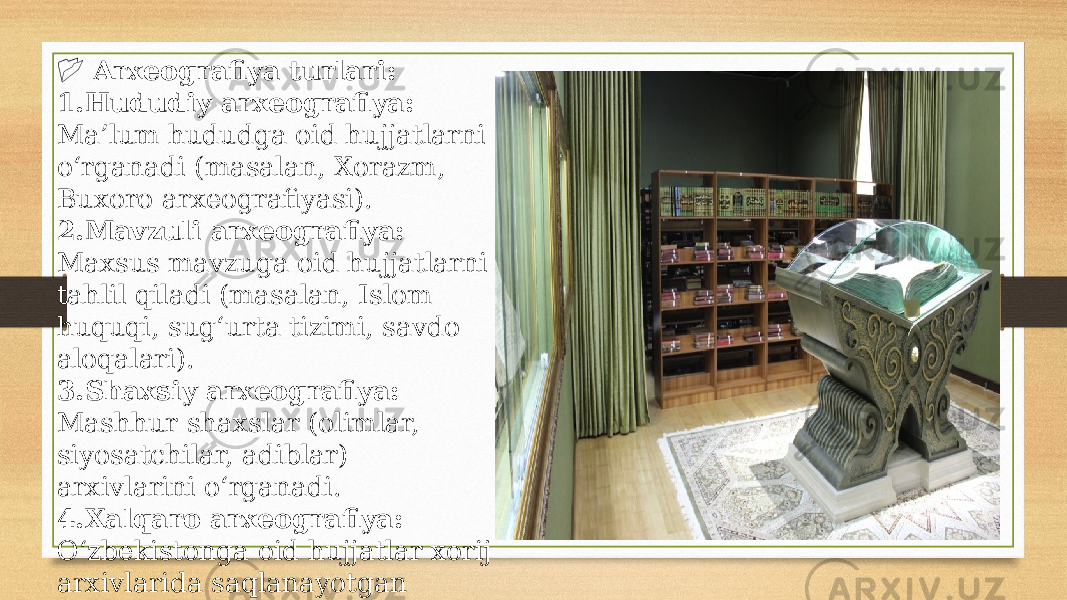  &#55357;&#56514; Arxeografiya turlari: 1. Hududiy arxeografiya: Ma’lum hududga oid hujjatlarni o‘rganadi (masalan, Xorazm, Buxoro arxeografiyasi). 2. Mavzuli arxeografiya: Maxsus mavzuga oid hujjatlarni tahlil qiladi (masalan, Islom huquqi, sug‘urta tizimi, savdo aloqalari). 3. Shaxsiy arxeografiya: Mashhur shaxslar (olimlar, siyosatchilar, adiblar) arxivlarini o‘rganadi. 4. Xalqaro arxeografiya: O‘zbekistonga oid hujjatlar xorij arxivlarida saqlanayotgan bo‘lsa, ularni ham o‘rganadi. 
