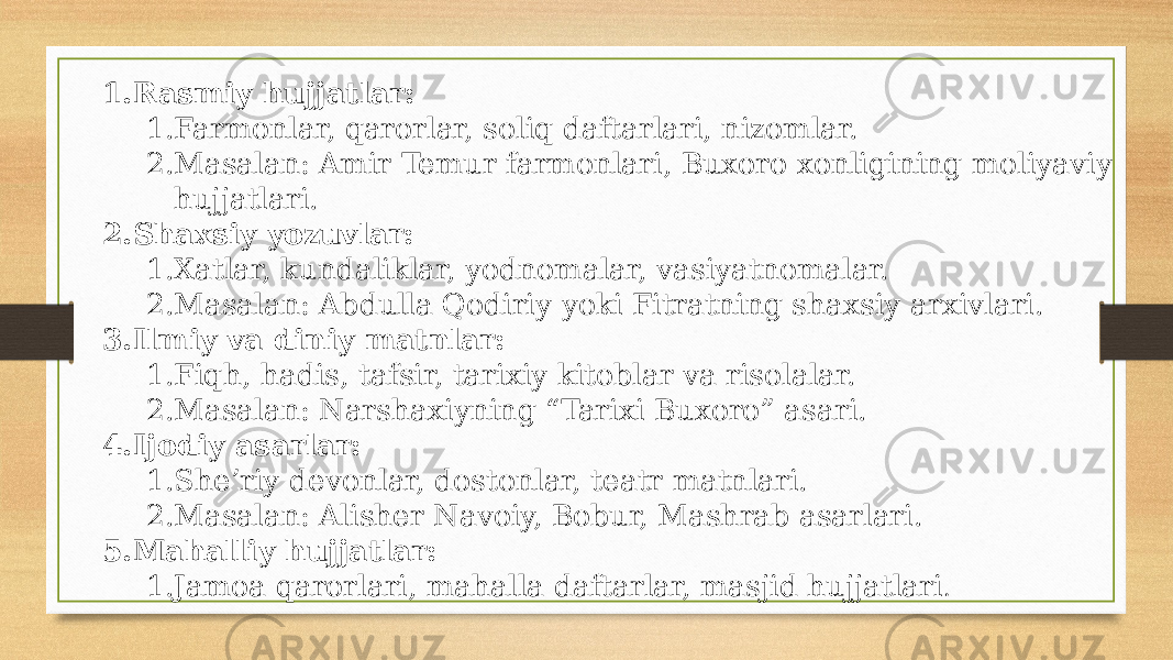 1. Rasmiy hujjatlar: 1. Farmonlar, qarorlar, soliq daftarlari, nizomlar. 2. Masalan: Amir Temur farmonlari, Buxoro xonligining moliyaviy hujjatlari. 2. Shaxsiy yozuvlar: 1. Xatlar, kundaliklar, yodnomalar, vasiyatnomalar. 2. Masalan: Abdulla Qodiriy yoki Fitratning shaxsiy arxivlari. 3. Ilmiy va diniy matnlar: 1. Fiqh, hadis, tafsir, tarixiy kitoblar va risolalar. 2. Masalan: Narshaxiyning “Tarixi Buxoro” asari. 4. Ijodiy asarlar: 1. She’riy devonlar, dostonlar, teatr matnlari. 2. Masalan: Alisher Navoiy, Bobur, Mashrab asarlari. 5. Mahalliy hujjatlar: 1. Jamoa qarorlari, mahalla daftarlar, masjid hujjatlari . 